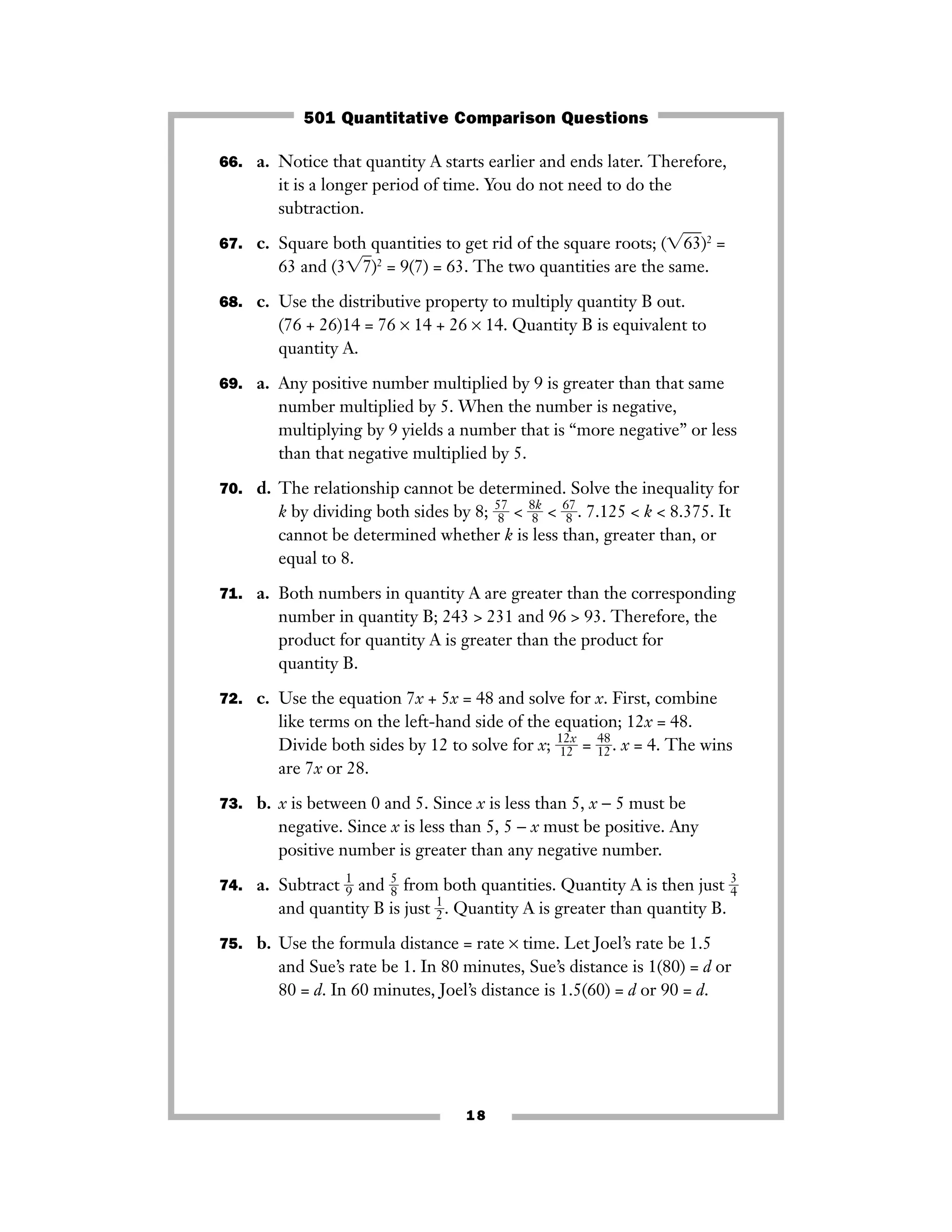 66. a. Notice that quantity A starts earlier and ends later. Therefore,
it is a longer period of time. You do not need to do the
subtraction.
67. c. Square both quantities to get rid of the square roots; (͙63ෆ)2
=
63 and (3͙7ෆ)2
= 9(7) = 63. The two quantities are the same.
68. c. Use the distributive property to multiply quantity B out.
(76 + 26)14 = 76 × 14 + 26 × 14. Quantity B is equivalent to
quantity A.
69. a. Any positive number multiplied by 9 is greater than that same
number multiplied by 5. When the number is negative,
multiplying by 9 yields a number that is “more negative” or less
than that negative multiplied by 5.
70. d. The relationship cannot be determined. Solve the inequality for
k by dividing both sides by 8; ᎏ
5
8
7
ᎏ < ᎏ
8
8
k
ᎏ < ᎏ
6
8
7
ᎏ. 7.125 < k < 8.375. It
cannot be determined whether k is less than, greater than, or
equal to 8.
71. a. Both numbers in quantity A are greater than the corresponding
number in quantity B; 243 > 231 and 96 > 93. Therefore, the
product for quantity A is greater than the product for
quantity B.
72. c. Use the equation 7x + 5x = 48 and solve for x. First, combine
like terms on the left-hand side of the equation; 12x = 48.
Divide both sides by 12 to solve for x; ᎏ
1
1
2
2
x
ᎏ = ᎏ
4
1
8
2ᎏ. x = 4. The wins
are 7x or 28.
73. b. x is between 0 and 5. Since x is less than 5, x − 5 must be
negative. Since x is less than 5, 5 − x must be positive. Any
positive number is greater than any negative number.
74. a. Subtract ᎏ
1
9ᎏ and ᎏ
5
8ᎏ from both quantities. Quantity A is then just ᎏ
3
4ᎏ
and quantity B is just ᎏ
1
2ᎏ. Quantity A is greater than quantity B.
75. b. Use the formula distance = rate × time. Let Joel’s rate be 1.5
and Sue’s rate be 1. In 80 minutes, Sue’s distance is 1(80) = d or
80 = d. In 60 minutes, Joel’s distance is 1.5(60) = d or 90 = d.
18
501 Quantitative Comparison Questions
 