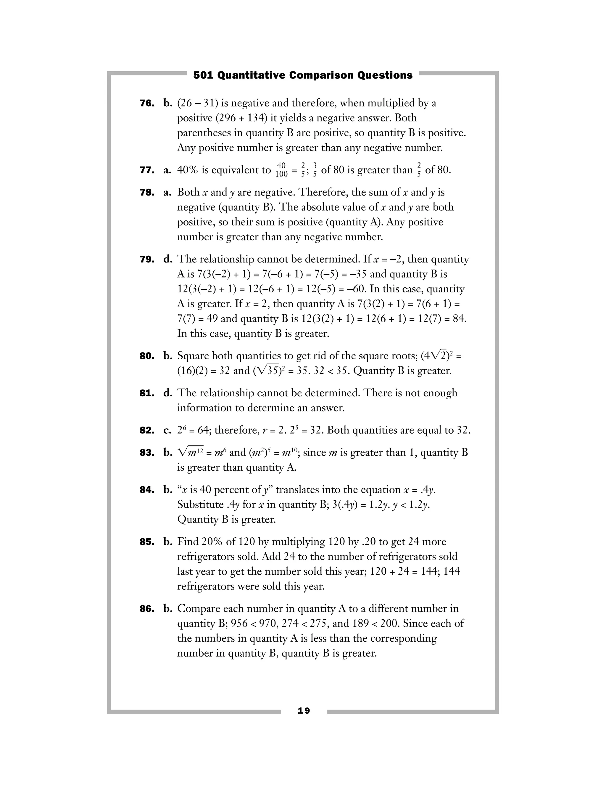 19
76. b. (26 − 31) is negative and therefore, when multiplied by a
positive (296 + 134) it yields a negative answer. Both
parentheses in quantity B are positive, so quantity B is positive.
Any positive number is greater than any negative number.
77. a. 40% is equivalent to ᎏ1
4
0
0
0ᎏ = ᎏ
2
5ᎏ; ᎏ
3
5ᎏ of 80 is greater than ᎏ
2
5ᎏ of 80.
78. a. Both x and y are negative. Therefore, the sum of x and y is
negative (quantity B). The absolute value of x and y are both
positive, so their sum is positive (quantity A). Any positive
number is greater than any negative number.
79. d. The relationship cannot be determined. If x = −2, then quantity
A is 7(3(−2) + 1) = 7(−6 + 1) = 7(−5) = −35 and quantity B is
12(3(−2) + 1) = 12(−6 + 1) = 12(−5) = −60. In this case, quantity
A is greater. If x = 2, then quantity A is 7(3(2) + 1) = 7(6 + 1) =
7(7) = 49 and quantity B is 12(3(2) + 1) = 12(6 + 1) = 12(7) = 84.
In this case, quantity B is greater.
80. b. Square both quantities to get rid of the square roots; (4͙2ෆ)2
=
(16)(2) = 32 and (͙35ෆ)2
= 35. 32 < 35. Quantity B is greater.
81. d. The relationship cannot be determined. There is not enough
information to determine an answer.
82. c. 26
= 64; therefore, r = 2. 25
= 32. Both quantities are equal to 32.
83. b. ͙m12ෆ = m6
and (m2
)5
= m10
; since m is greater than 1, quantity B
is greater than quantity A.
84. b. “x is 40 percent of y” translates into the equation x = .4y.
Substitute .4y for x in quantity B; 3(.4y) = 1.2y. y < 1.2y.
Quantity B is greater.
85. b. Find 20% of 120 by multiplying 120 by .20 to get 24 more
refrigerators sold. Add 24 to the number of refrigerators sold
last year to get the number sold this year; 120 + 24 = 144; 144
refrigerators were sold this year.
86. b. Compare each number in quantity A to a different number in
quantity B; 956 < 970, 274 < 275, and 189 < 200. Since each of
the numbers in quantity A is less than the corresponding
number in quantity B, quantity B is greater.
501 Quantitative Comparison Questions
 