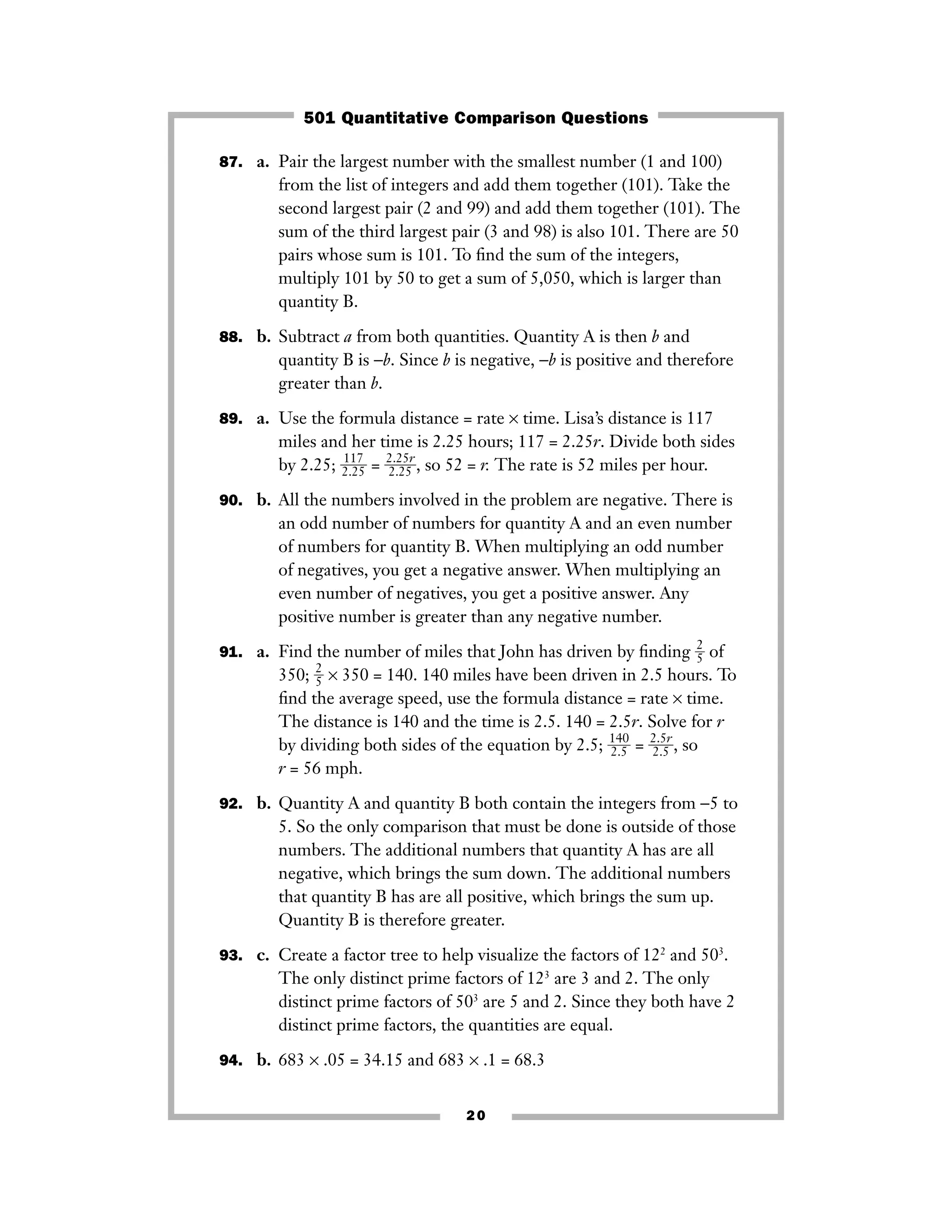 87. a. Pair the largest number with the smallest number (1 and 100)
from the list of integers and add them together (101). Take the
second largest pair (2 and 99) and add them together (101). The
sum of the third largest pair (3 and 98) is also 101. There are 50
pairs whose sum is 101. To ﬁnd the sum of the integers,
multiply 101 by 50 to get a sum of 5,050, which is larger than
quantity B.
88. b. Subtract a from both quantities. Quantity A is then b and
quantity B is −b. Since b is negative, −b is positive and therefore
greater than b.
89. a. Use the formula distance = rate × time. Lisa’s distance is 117
miles and her time is 2.25 hours; 117 = 2.25r. Divide both sides
by 2.25; ᎏ
2
1
.
1
2
7
5
ᎏ = ᎏ
2
2
.
.
2
2
5
5
r
ᎏ, so 52 = r. The rate is 52 miles per hour.
90. b. All the numbers involved in the problem are negative. There is
an odd number of numbers for quantity A and an even number
of numbers for quantity B. When multiplying an odd number
of negatives, you get a negative answer. When multiplying an
even number of negatives, you get a positive answer. Any
positive number is greater than any negative number.
91. a. Find the number of miles that John has driven by ﬁnding ᎏ
2
5ᎏ of
350; ᎏ
2
5ᎏ × 350 = 140. 140 miles have been driven in 2.5 hours. To
ﬁnd the average speed, use the formula distance = rate × time.
The distance is 140 and the time is 2.5. 140 = 2.5r. Solve for r
by dividing both sides of the equation by 2.5; ᎏ
1
2
4
.5
0
ᎏ = ᎏ
2
2
.
.
5
5
r
ᎏ, so
r = 56 mph.
92. b. Quantity A and quantity B both contain the integers from −5 to
5. So the only comparison that must be done is outside of those
numbers. The additional numbers that quantity A has are all
negative, which brings the sum down. The additional numbers
that quantity B has are all positive, which brings the sum up.
Quantity B is therefore greater.
93. c. Create a factor tree to help visualize the factors of 122
and 503
.
The only distinct prime factors of 123
are 3 and 2. The only
distinct prime factors of 503
are 5 and 2. Since they both have 2
distinct prime factors, the quantities are equal.
94. b. 683 × .05 = 34.15 and 683 × .1 = 68.3
20
501 Quantitative Comparison Questions
 