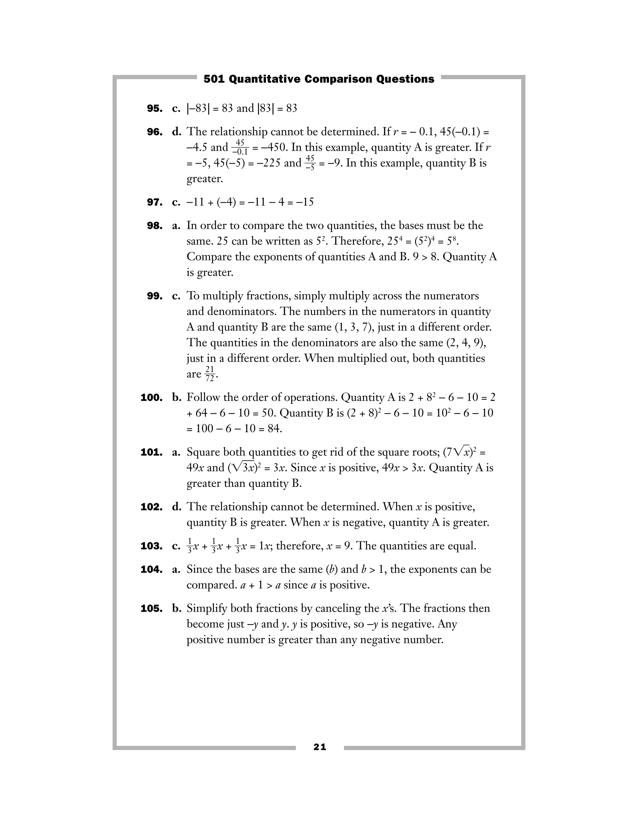 21
95. c. |−83| = 83 and |83| = 83
96. d. The relationship cannot be determined. If r = − 0.1, 45(−0.1) =
−4.5 and ᎏ−
4
0
5
.1ᎏ = −450. In this example, quantity A is greater. If r
= −5, 45(−5) = −225 and ᎏ−
45
5ᎏ = −9. In this example, quantity B is
greater.
97. c. −11 + (−4) = −11 − 4 = −15
98. a. In order to compare the two quantities, the bases must be the
same. 25 can be written as 52
. Therefore, 254
= (52
)4
= 58
.
Compare the exponents of quantities A and B. 9 > 8. Quantity A
is greater.
99. c. To multiply fractions, simply multiply across the numerators
and denominators. The numbers in the numerators in quantity
A and quantity B are the same (1, 3, 7), just in a different order.
The quantities in the denominators are also the same (2, 4, 9),
just in a different order. When multiplied out, both quantities
are ᎏ
2
7
1
2ᎏ.
100. b. Follow the order of operations. Quantity A is 2 + 82
− 6 − 10 = 2
+ 64 − 6 − 10 = 50. Quantity B is (2 + 8)2
− 6 − 10 = 102
− 6 − 10
= 100 − 6 − 10 = 84.
101. a. Square both quantities to get rid of the square roots; (7͙xෆ)2
=
49x and (͙3xෆ)2
= 3x. Since x is positive, 49x > 3x. Quantity A is
greater than quantity B.
102. d. The relationship cannot be determined. When x is positive,
quantity B is greater. When x is negative, quantity A is greater.
103. c. ᎏ
1
3ᎏx + ᎏ
1
3ᎏx + ᎏ
1
3ᎏx = 1x; therefore, x = 9. The quantities are equal.
104. a. Since the bases are the same (b) and b > 1, the exponents can be
compared. a + 1 > a since a is positive.
105. b. Simplify both fractions by canceling the x’s. The fractions then
become just −y and y. y is positive, so −y is negative. Any
positive number is greater than any negative number.
501 Quantitative Comparison Questions
 