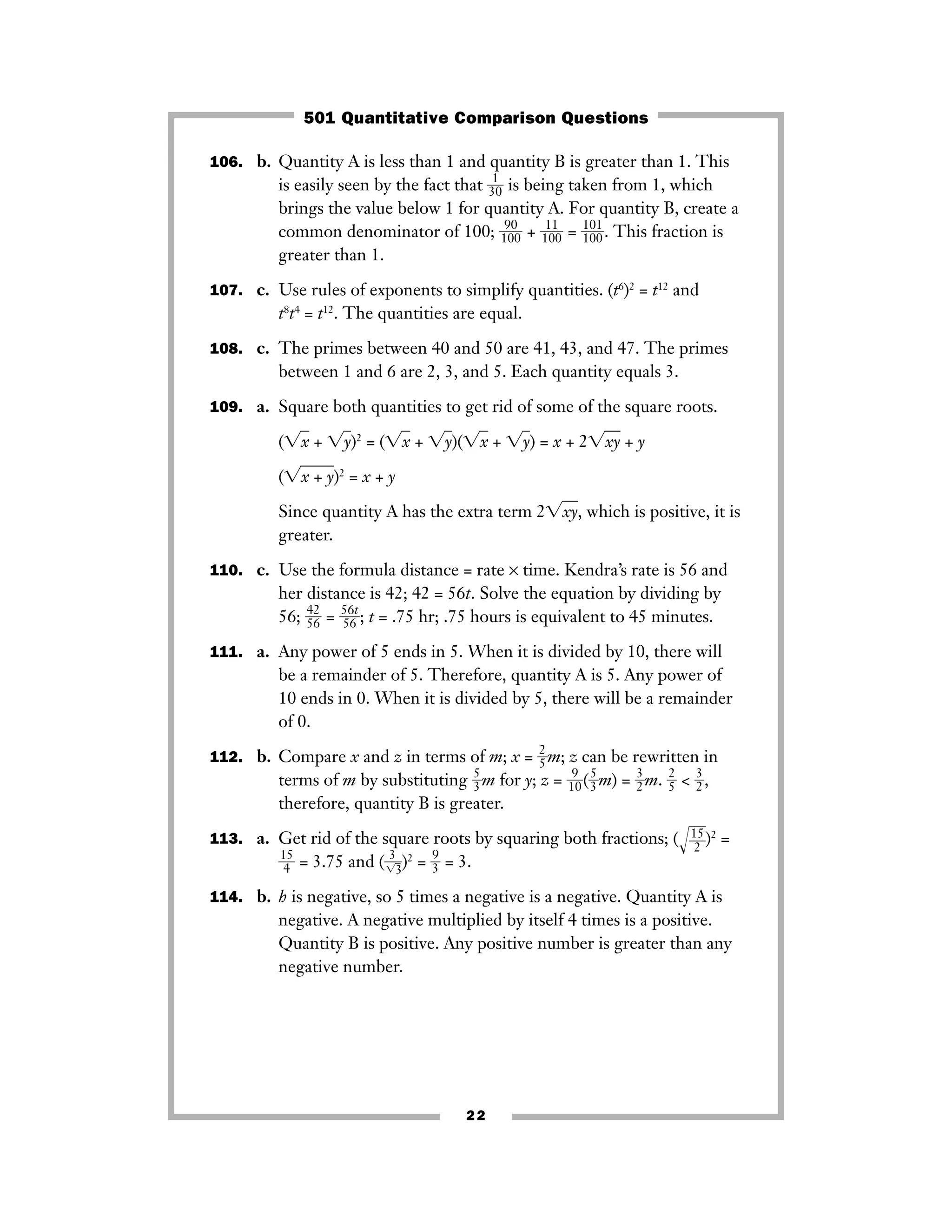 106. b. Quantity A is less than 1 and quantity B is greater than 1. This
is easily seen by the fact that ᎏ3
1
0ᎏ is being taken from 1, which
brings the value below 1 for quantity A. For quantity B, create a
common denominator of 100; ᎏ1
9
0
0
0ᎏ + ᎏ1
1
0
1
0ᎏ = ᎏ
1
1
0
0
1
0ᎏ. This fraction is
greater than 1.
107. c. Use rules of exponents to simplify quantities. (t6
)2
= t12
and
t8
t4
= t12
. The quantities are equal.
108. c. The primes between 40 and 50 are 41, 43, and 47. The primes
between 1 and 6 are 2, 3, and 5. Each quantity equals 3.
109. a. Square both quantities to get rid of some of the square roots.
(͙xෆ + ͙yෆ)2
= (͙xෆ + ͙yෆ)(͙xෆ + ͙yෆ) = x + 2͙xyෆ + y
(͙x + yෆ)2
= x + y
Since quantity A has the extra term 2͙xyෆ, which is positive, it is
greater.
110. c. Use the formula distance = rate × time. Kendra’s rate is 56 and
her distance is 42; 42 = 56t. Solve the equation by dividing by
56; ᎏ
4
5
2
6ᎏ = ᎏ
5
5
6
6
t
ᎏ; t = .75 hr; .75 hours is equivalent to 45 minutes.
111. a. Any power of 5 ends in 5. When it is divided by 10, there will
be a remainder of 5. Therefore, quantity A is 5. Any power of
10 ends in 0. When it is divided by 5, there will be a remainder
of 0.
112. b. Compare x and z in terms of m; x = ᎏ
2
5ᎏm; z can be rewritten in
terms of m by substituting ᎏ
5
3ᎏm for y; z = ᎏ
1
9
0
ᎏ(ᎏ
5
3ᎏm) = ᎏ
3
2ᎏm. ᎏ
2
5ᎏ < ᎏ
3
2ᎏ,
therefore, quantity B is greater.
113. a. Get rid of the square roots by squaring both fractions; (Ίᎏ
1
2
5
ᎏ๶)2
=
ᎏ
1
4
5
ᎏ = 3.75 and (ᎏ
͙
3
3ෆ
ᎏ)2
= ᎏ
9
3ᎏ = 3.
114. b. h is negative, so 5 times a negative is a negative. Quantity A is
negative. A negative multiplied by itself 4 times is a positive.
Quantity B is positive. Any positive number is greater than any
negative number.
22
501 Quantitative Comparison Questions
 