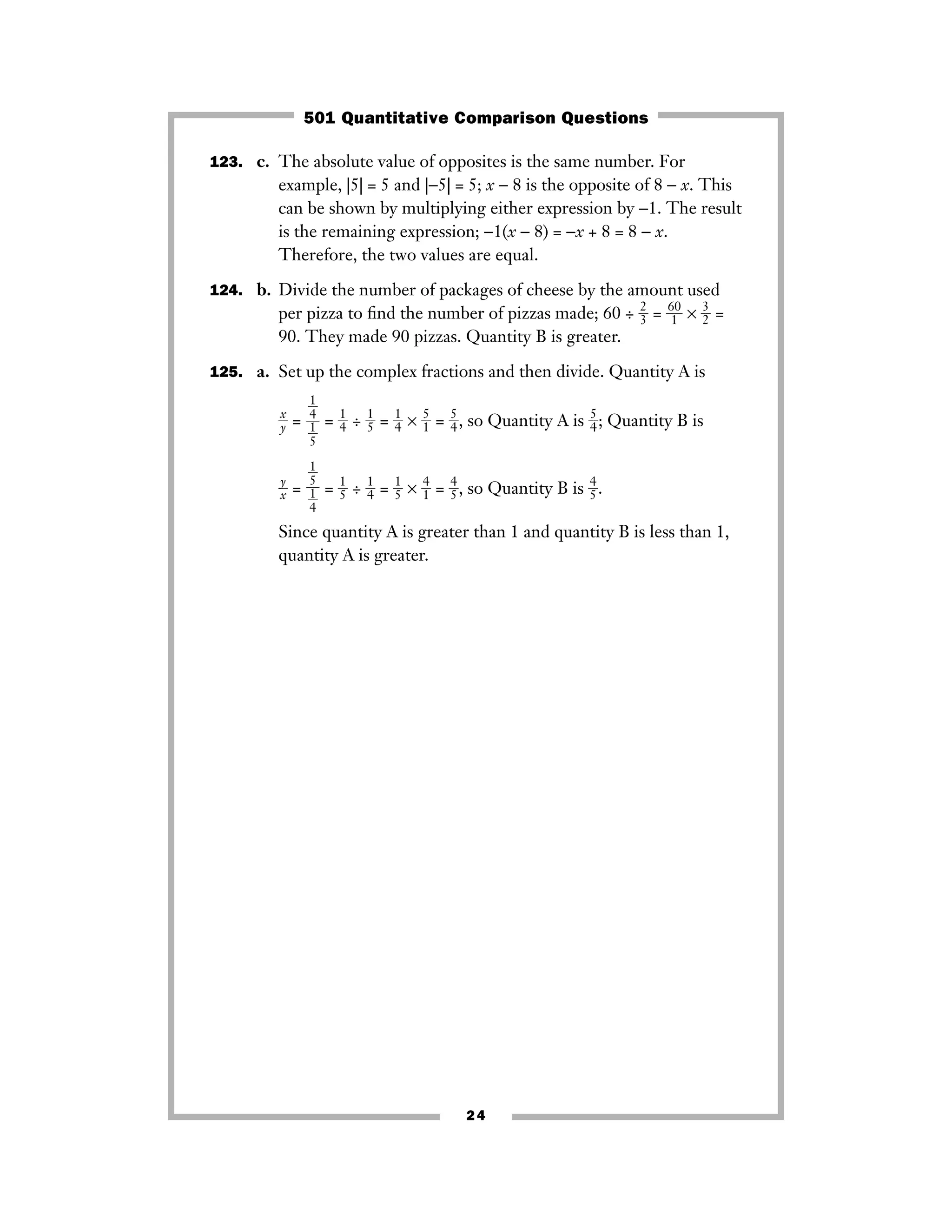 123. c. The absolute value of opposites is the same number. For
example, |5| = 5 and |−5| = 5; x − 8 is the opposite of 8 − x. This
can be shown by multiplying either expression by −1. The result
is the remaining expression; −1(x − 8) = −x + 8 = 8 − x.
Therefore, the two values are equal.
124. b. Divide the number of packages of cheese by the amount used
per pizza to ﬁnd the number of pizzas made; 60 ÷ ᎏ
2
3ᎏ = ᎏ
6
1
0
ᎏ × ᎏ
3
2ᎏ =
90. They made 90 pizzas. Quantity B is greater.
125. a. Set up the complex fractions and then divide. Quantity A is
ᎏ
x
yᎏ = = ᎏ
1
4ᎏ ÷ ᎏ
1
5ᎏ = ᎏ
1
4ᎏ × ᎏ
5
1ᎏ = ᎏ
5
4ᎏ, so Quantity A is ᎏ
5
4ᎏ; Quantity B is
ᎏ
x
y
ᎏ = = ᎏ
1
5ᎏ ÷ ᎏ
1
4ᎏ = ᎏ
1
5ᎏ × ᎏ
4
1ᎏ = ᎏ
4
5ᎏ, so Quantity B is ᎏ
4
5ᎏ.
Since quantity A is greater than 1 and quantity B is less than 1,
quantity A is greater.
ᎏ1
5
ᎏ
ᎏ
ᎏ1
4
ᎏ
ᎏ1
4
ᎏ
ᎏ
ᎏ1
5
ᎏ
24
501 Quantitative Comparison Questions
 