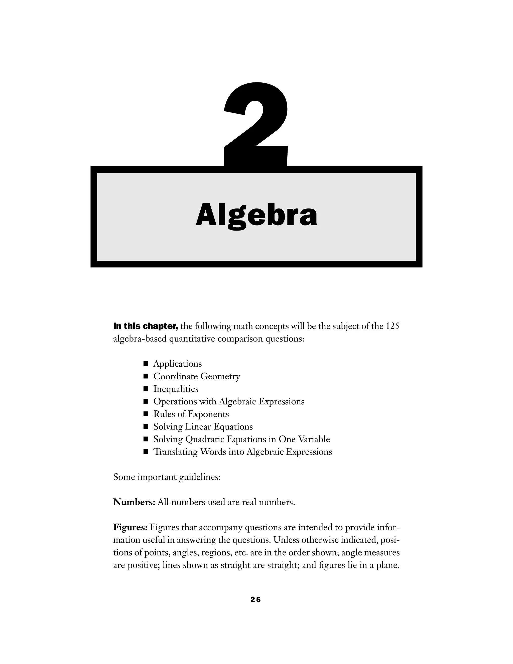 25
In this chapter, the following math concepts will be the subject of the 125
algebra-based quantitative comparison questions:
■ Applications
■ Coordinate Geometry
■ Inequalities
■ Operations with Algebraic Expressions
■ Rules of Exponents
■ Solving Linear Equations
■ Solving Quadratic Equations in One Variable
■ Translating Words into Algebraic Expressions
Some important guidelines:
Numbers: All numbers used are real numbers.
Figures: Figures that accompany questions are intended to provide infor-
mation useful in answering the questions. Unless otherwise indicated, posi-
tions of points, angles, regions, etc. are in the order shown; angle measures
are positive; lines shown as straight are straight; and ﬁgures lie in a plane.
2Algebra
 