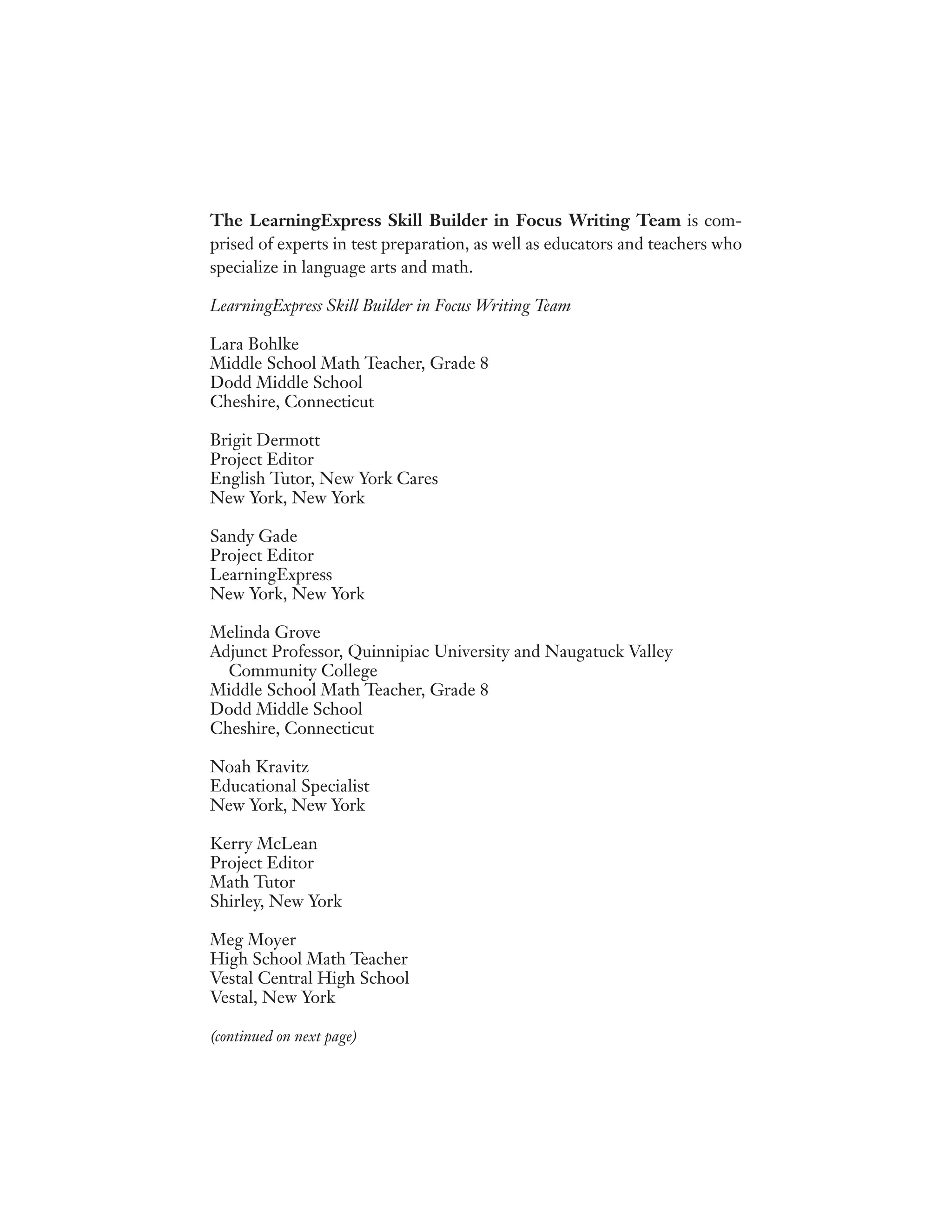 The LearningExpress Skill Builder in Focus Writing Team is com-
prised of experts in test preparation, as well as educators and teachers who
specialize in language arts and math.
LearningExpress Skill Builder in Focus Writing Team
Lara Bohlke
Middle School Math Teacher, Grade 8
Dodd Middle School
Cheshire, Connecticut
Brigit Dermott
Project Editor
English Tutor, New York Cares
New York, New York
Sandy Gade
Project Editor
LearningExpress
New York, New York
Melinda Grove
Adjunct Professor, Quinnipiac University and Naugatuck Valley
Community College
Middle School Math Teacher, Grade 8
Dodd Middle School
Cheshire, Connecticut
Noah Kravitz
Educational Specialist
New York, New York
Kerry McLean
Project Editor
Math Tutor
Shirley, New York
Meg Moyer
High School Math Teacher
Vestal Central High School
Vestal, New York
(continued on next page)
 