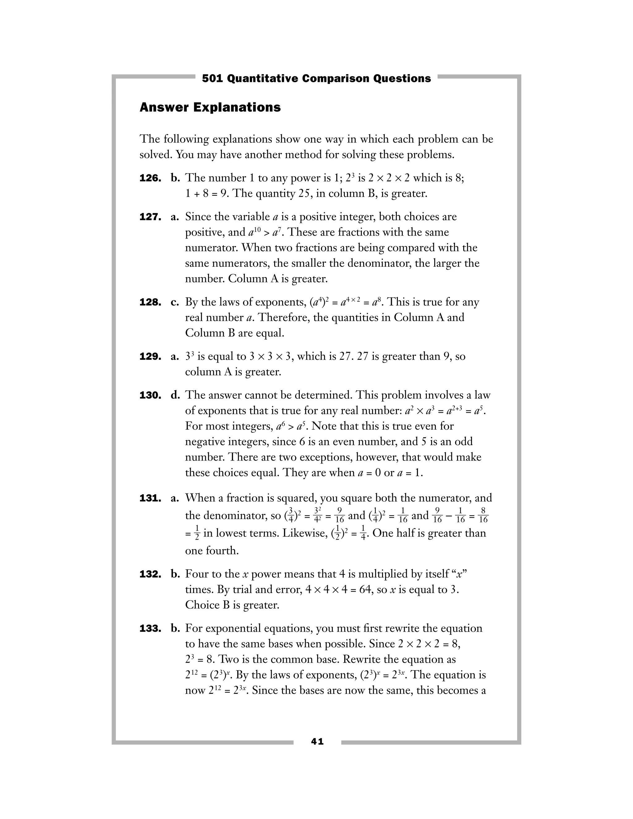 41
Answer Explanations
The following explanations show one way in which each problem can be
solved. You may have another method for solving these problems.
126. b. The number 1 to any power is 1; 23
is 2 × 2 × 2 which is 8;
1 + 8 = 9. The quantity 25, in column B, is greater.
127. a. Since the variable a is a positive integer, both choices are
positive, and a10
> a7
. These are fractions with the same
numerator. When two fractions are being compared with the
same numerators, the smaller the denominator, the larger the
number. Column A is greater.
128. c. By the laws of exponents, (a4
)2
= a4 × 2
= a8
. This is true for any
real number a. Therefore, the quantities in Column A and
Column B are equal.
129. a. 33
is equal to 3 × 3 × 3, which is 27. 27 is greater than 9, so
column A is greater.
130. d. The answer cannot be determined. This problem involves a law
of exponents that is true for any real number: a2
× a3
= a2+3
= a5
.
For most integers, a6
> a5
. Note that this is true even for
negative integers, since 6 is an even number, and 5 is an odd
number. There are two exceptions, however, that would make
these choices equal. They are when a = 0 or a = 1.
131. a. When a fraction is squared, you square both the numerator, and
the denominator, so (ᎏ
3
4
ᎏ)2
= ᎏ
3
4
2
2ᎏ = ᎏ
1
9
6
ᎏ and (ᎏ
1
4
ᎏ)2
= ᎏ
1
1
6
ᎏ and ᎏ
1
9
6
ᎏ − ᎏ
1
1
6
ᎏ = ᎏ
1
8
6
ᎏ
= ᎏ
1
2
ᎏ in lowest terms. Likewise, (ᎏ
1
2
ᎏ)2
= ᎏ
1
4
ᎏ. One half is greater than
one fourth.
132. b. Four to the x power means that 4 is multiplied by itself “x”
times. By trial and error, 4 × 4 × 4 = 64, so x is equal to 3.
Choice B is greater.
133. b. For exponential equations, you must ﬁrst rewrite the equation
to have the same bases when possible. Since 2 × 2 × 2 = 8,
23
= 8. Two is the common base. Rewrite the equation as
212
= (23
)x
. By the laws of exponents, (23
)x
= 23x
. The equation is
now 212
= 23x
. Since the bases are now the same, this becomes a
501 Quantitative Comparison Questions
 