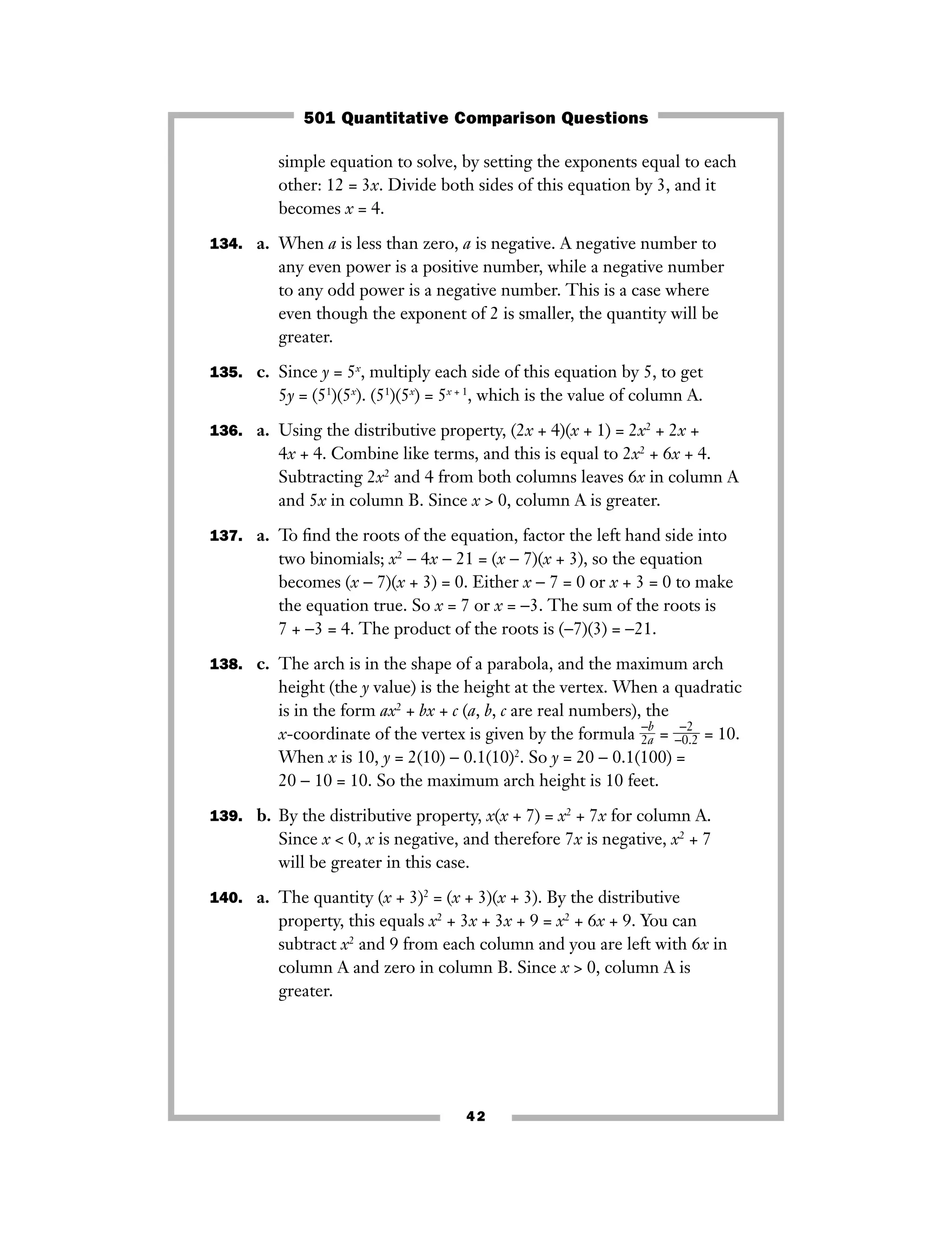 simple equation to solve, by setting the exponents equal to each
other: 12 = 3x. Divide both sides of this equation by 3, and it
becomes x = 4.
134. a. When a is less than zero, a is negative. A negative number to
any even power is a positive number, while a negative number
to any odd power is a negative number. This is a case where
even though the exponent of 2 is smaller, the quantity will be
greater.
135. c. Since y = 5x
, multiply each side of this equation by 5, to get
5y = (51
)(5x
). (51
)(5x
) = 5x + 1
, which is the value of column A.
136. a. Using the distributive property, (2x + 4)(x + 1) = 2x2
+ 2x +
4x + 4. Combine like terms, and this is equal to 2x2
+ 6x + 4.
Subtracting 2x2
and 4 from both columns leaves 6x in column A
and 5x in column B. Since x > 0, column A is greater.
137. a. To ﬁnd the roots of the equation, factor the left hand side into
two binomials; x2
− 4x − 21 = (x − 7)(x + 3), so the equation
becomes (x − 7)(x + 3) = 0. Either x − 7 = 0 or x + 3 = 0 to make
the equation true. So x = 7 or x = −3. The sum of the roots is
7 + −3 = 4. The product of the roots is (−7)(3) = −21.
138. c. The arch is in the shape of a parabola, and the maximum arch
height (the y value) is the height at the vertex. When a quadratic
is in the form ax2
+ bx + c (a, b, c are real numbers), the
x-coordinate of the vertex is given by the formula ᎏ2
−
a
b
ᎏ = ᎏ−
−
0
2
.2ᎏ = 10.
When x is 10, y = 2(10) − 0.1(10)2
. So y = 20 − 0.1(100) =
20 − 10 = 10. So the maximum arch height is 10 feet.
139. b. By the distributive property, x(x + 7) = x2
+ 7x for column A.
Since x < 0, x is negative, and therefore 7x is negative, x2
+ 7
will be greater in this case.
140. a. The quantity (x + 3)2
= (x + 3)(x + 3). By the distributive
property, this equals x2
+ 3x + 3x + 9 = x2
+ 6x + 9. You can
subtract x2
and 9 from each column and you are left with 6x in
column A and zero in column B. Since x > 0, column A is
greater.
42
501 Quantitative Comparison Questions
 