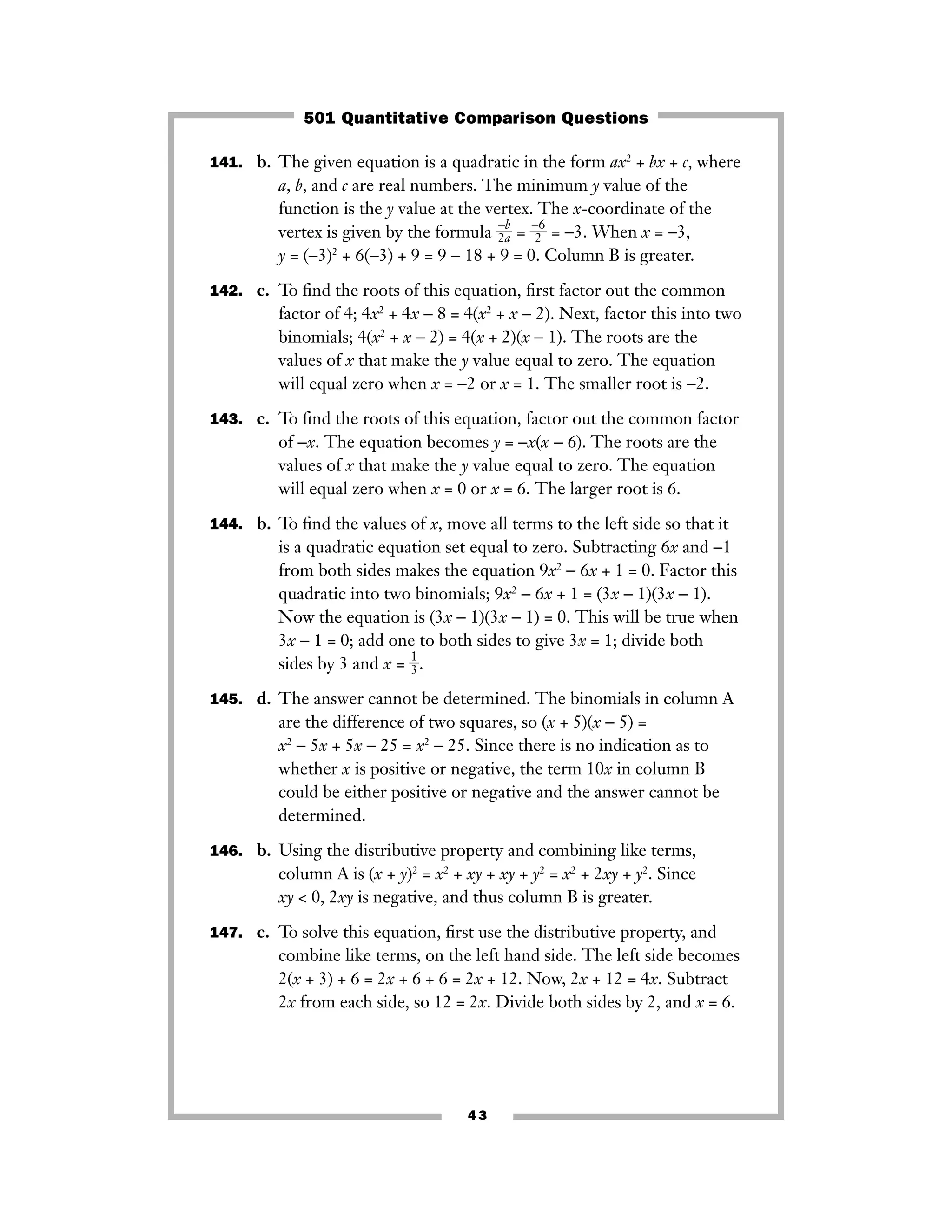 43
141. b. The given equation is a quadratic in the form ax2
+ bx + c, where
a, b, and c are real numbers. The minimum y value of the
function is the y value at the vertex. The x-coordinate of the
vertex is given by the formula ᎏ
2
−
a
b
ᎏ = ᎏ
−
2
6
ᎏ = −3. When x = −3,
y = (−3)2
+ 6(−3) + 9 = 9 − 18 + 9 = 0. Column B is greater.
142. c. To ﬁnd the roots of this equation, ﬁrst factor out the common
factor of 4; 4x2
+ 4x − 8 = 4(x2
+ x − 2). Next, factor this into two
binomials; 4(x2
+ x − 2) = 4(x + 2)(x − 1). The roots are the
values of x that make the y value equal to zero. The equation
will equal zero when x = −2 or x = 1. The smaller root is −2.
143. c. To ﬁnd the roots of this equation, factor out the common factor
of −x. The equation becomes y = −x(x − 6). The roots are the
values of x that make the y value equal to zero. The equation
will equal zero when x = 0 or x = 6. The larger root is 6.
144. b. To ﬁnd the values of x, move all terms to the left side so that it
is a quadratic equation set equal to zero. Subtracting 6x and −1
from both sides makes the equation 9x2
− 6x + 1 = 0. Factor this
quadratic into two binomials; 9x2
− 6x + 1 = (3x − 1)(3x − 1).
Now the equation is (3x − 1)(3x − 1) = 0. This will be true when
3x − 1 = 0; add one to both sides to give 3x = 1; divide both
sides by 3 and x = ᎏ
1
3
ᎏ.
145. d. The answer cannot be determined. The binomials in column A
are the difference of two squares, so (x + 5)(x − 5) =
x2
− 5x + 5x − 25 = x2
− 25. Since there is no indication as to
whether x is positive or negative, the term 10x in column B
could be either positive or negative and the answer cannot be
determined.
146. b. Using the distributive property and combining like terms,
column A is (x + y)2
= x2
+ xy + xy + y2
= x2
+ 2xy + y2
. Since
xy < 0, 2xy is negative, and thus column B is greater.
147. c. To solve this equation, ﬁrst use the distributive property, and
combine like terms, on the left hand side. The left side becomes
2(x + 3) + 6 = 2x + 6 + 6 = 2x + 12. Now, 2x + 12 = 4x. Subtract
2x from each side, so 12 = 2x. Divide both sides by 2, and x = 6.
501 Quantitative Comparison Questions
 