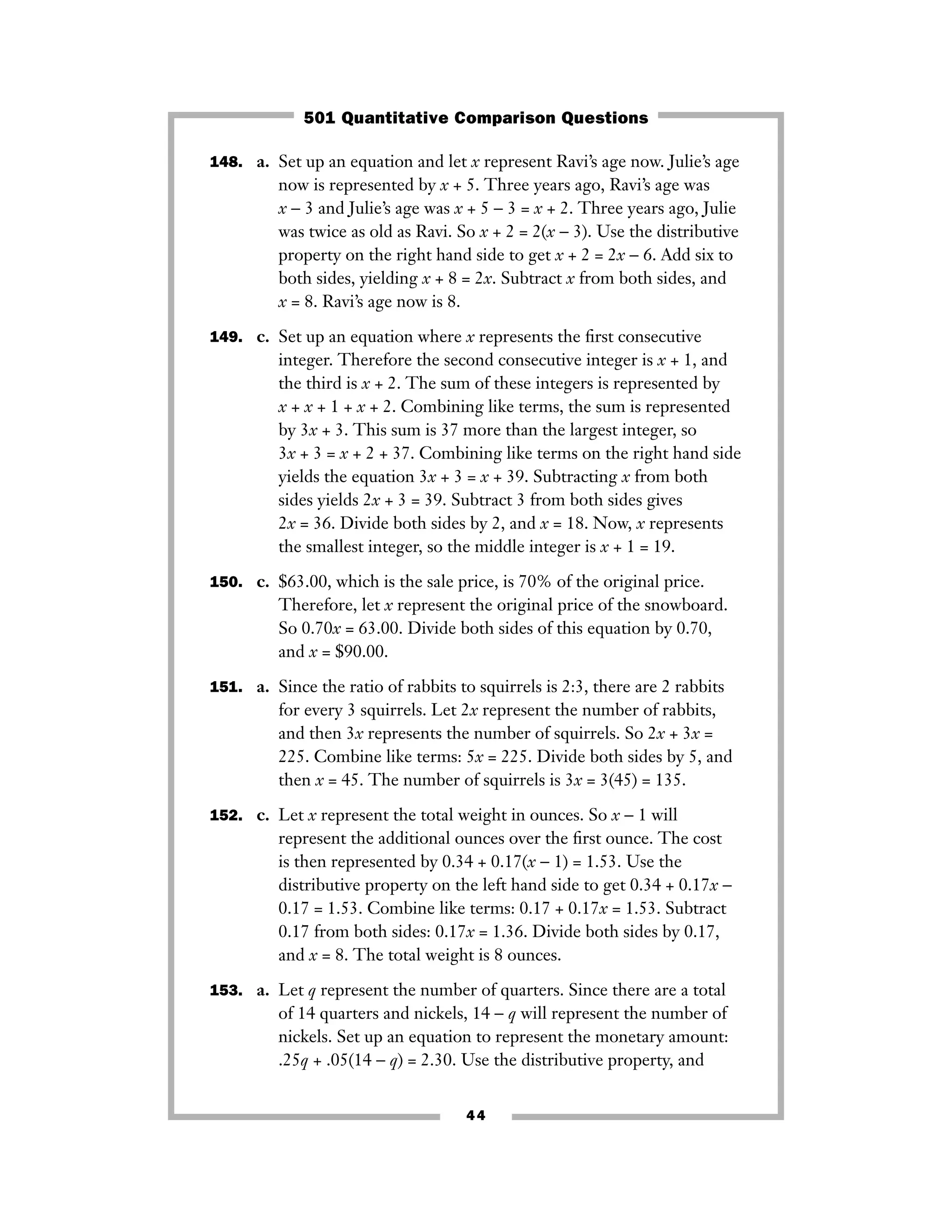 148. a. Set up an equation and let x represent Ravi’s age now. Julie’s age
now is represented by x + 5. Three years ago, Ravi’s age was
x − 3 and Julie’s age was x + 5 − 3 = x + 2. Three years ago, Julie
was twice as old as Ravi. So x + 2 = 2(x − 3). Use the distributive
property on the right hand side to get x + 2 = 2x − 6. Add six to
both sides, yielding x + 8 = 2x. Subtract x from both sides, and
x = 8. Ravi’s age now is 8.
149. c. Set up an equation where x represents the ﬁrst consecutive
integer. Therefore the second consecutive integer is x + 1, and
the third is x + 2. The sum of these integers is represented by
x + x + 1 + x + 2. Combining like terms, the sum is represented
by 3x + 3. This sum is 37 more than the largest integer, so
3x + 3 = x + 2 + 37. Combining like terms on the right hand side
yields the equation 3x + 3 = x + 39. Subtracting x from both
sides yields 2x + 3 = 39. Subtract 3 from both sides gives
2x = 36. Divide both sides by 2, and x = 18. Now, x represents
the smallest integer, so the middle integer is x + 1 = 19.
150. c. $63.00, which is the sale price, is 70% of the original price.
Therefore, let x represent the original price of the snowboard.
So 0.70x = 63.00. Divide both sides of this equation by 0.70,
and x = $90.00.
151. a. Since the ratio of rabbits to squirrels is 2:3, there are 2 rabbits
for every 3 squirrels. Let 2x represent the number of rabbits,
and then 3x represents the number of squirrels. So 2x + 3x =
225. Combine like terms: 5x = 225. Divide both sides by 5, and
then x = 45. The number of squirrels is 3x = 3(45) = 135.
152. c. Let x represent the total weight in ounces. So x − 1 will
represent the additional ounces over the ﬁrst ounce. The cost
is then represented by 0.34 + 0.17(x − 1) = 1.53. Use the
distributive property on the left hand side to get 0.34 + 0.17x −
0.17 = 1.53. Combine like terms: 0.17 + 0.17x = 1.53. Subtract
0.17 from both sides: 0.17x = 1.36. Divide both sides by 0.17,
and x = 8. The total weight is 8 ounces.
153. a. Let q represent the number of quarters. Since there are a total
of 14 quarters and nickels, 14 − q will represent the number of
nickels. Set up an equation to represent the monetary amount:
.25q + .05(14 − q) = 2.30. Use the distributive property, and
44
501 Quantitative Comparison Questions
 