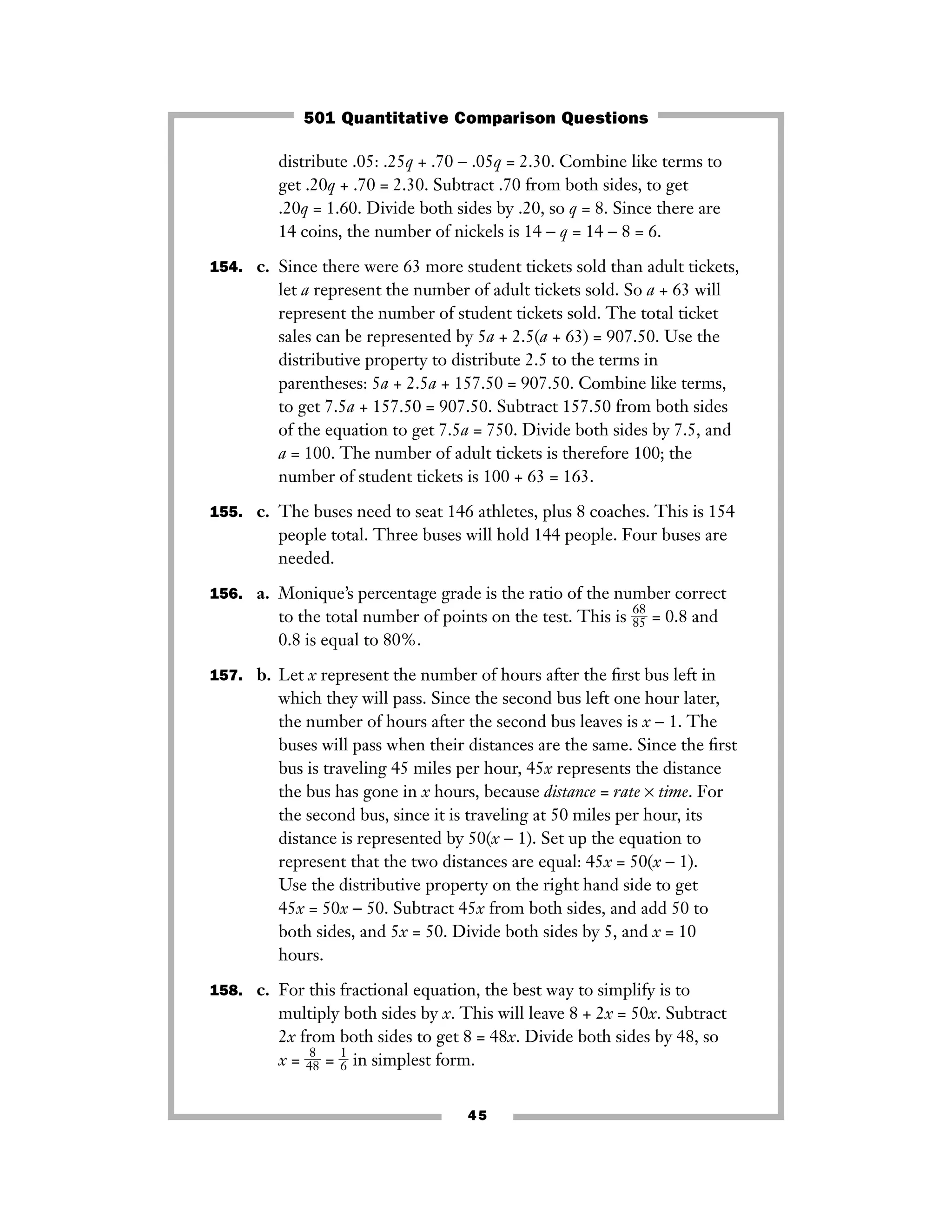 45
distribute .05: .25q + .70 − .05q = 2.30. Combine like terms to
get .20q + .70 = 2.30. Subtract .70 from both sides, to get
.20q = 1.60. Divide both sides by .20, so q = 8. Since there are
14 coins, the number of nickels is 14 − q = 14 − 8 = 6.
154. c. Since there were 63 more student tickets sold than adult tickets,
let a represent the number of adult tickets sold. So a + 63 will
represent the number of student tickets sold. The total ticket
sales can be represented by 5a + 2.5(a + 63) = 907.50. Use the
distributive property to distribute 2.5 to the terms in
parentheses: 5a + 2.5a + 157.50 = 907.50. Combine like terms,
to get 7.5a + 157.50 = 907.50. Subtract 157.50 from both sides
of the equation to get 7.5a = 750. Divide both sides by 7.5, and
a = 100. The number of adult tickets is therefore 100; the
number of student tickets is 100 + 63 = 163.
155. c. The buses need to seat 146 athletes, plus 8 coaches. This is 154
people total. Three buses will hold 144 people. Four buses are
needed.
156. a. Monique’s percentage grade is the ratio of the number correct
to the total number of points on the test. This is ᎏ
6
8
8
5
ᎏ = 0.8 and
0.8 is equal to 80%.
157. b. Let x represent the number of hours after the ﬁrst bus left in
which they will pass. Since the second bus left one hour later,
the number of hours after the second bus leaves is x − 1. The
buses will pass when their distances are the same. Since the ﬁrst
bus is traveling 45 miles per hour, 45x represents the distance
the bus has gone in x hours, because distance = rate × time. For
the second bus, since it is traveling at 50 miles per hour, its
distance is represented by 50(x − 1). Set up the equation to
represent that the two distances are equal: 45x = 50(x − 1).
Use the distributive property on the right hand side to get
45x = 50x − 50. Subtract 45x from both sides, and add 50 to
both sides, and 5x = 50. Divide both sides by 5, and x = 10
hours.
158. c. For this fractional equation, the best way to simplify is to
multiply both sides by x. This will leave 8 + 2x = 50x. Subtract
2x from both sides to get 8 = 48x. Divide both sides by 48, so
x = ᎏ
4
8
8
ᎏ = ᎏ
1
6
ᎏ in simplest form.
501 Quantitative Comparison Questions
 