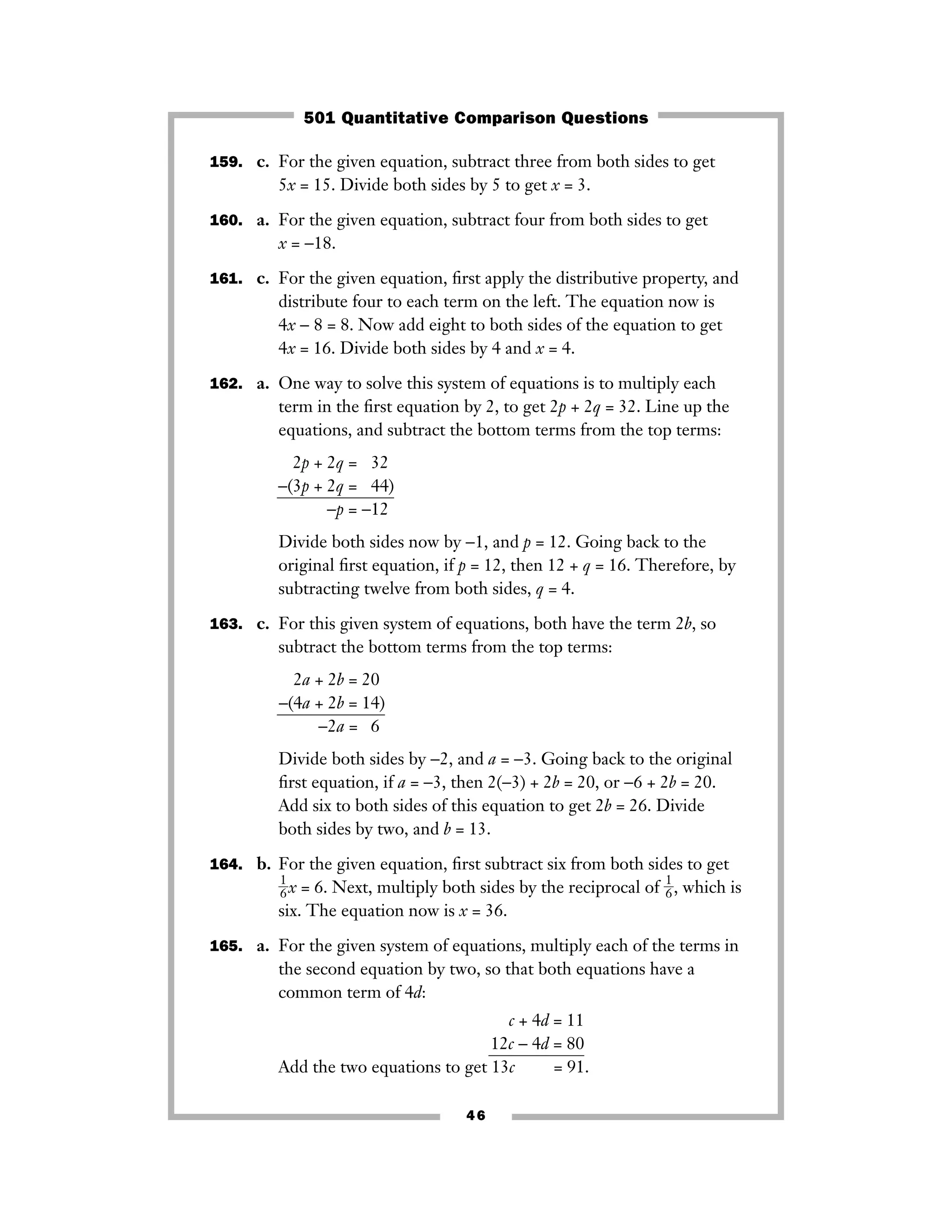 159. c. For the given equation, subtract three from both sides to get
5x = 15. Divide both sides by 5 to get x = 3.
160. a. For the given equation, subtract four from both sides to get
x = −18.
161. c. For the given equation, ﬁrst apply the distributive property, and
distribute four to each term on the left. The equation now is
4x − 8 = 8. Now add eight to both sides of the equation to get
4x = 16. Divide both sides by 4 and x = 4.
162. a. One way to solve this system of equations is to multiply each
term in the ﬁrst equation by 2, to get 2p + 2q = 32. Line up the
equations, and subtract the bottom terms from the top terms:
2p + 2q = −32)
−(3p + 2q = −44)
−p = −12)
Divide both sides now by −1, and p = 12. Going back to the
original ﬁrst equation, if p = 12, then 12 + q = 16. Therefore, by
subtracting twelve from both sides, q = 4.
163. c. For this given system of equations, both have the term 2b, so
subtract the bottom terms from the top terms:
2a + 2b = 20)
−(4a + 2b = 14)
−2a = 6)
Divide both sides by −2, and a = −3. Going back to the original
ﬁrst equation, if a = −3, then 2(−3) + 2b = 20, or −6 + 2b = 20.
Add six to both sides of this equation to get 2b = 26. Divide
both sides by two, and b = 13.
164. b. For the given equation, ﬁrst subtract six from both sides to get
ᎏ
1
6
ᎏx = 6. Next, multiply both sides by the reciprocal of ᎏ
1
6
ᎏ, which is
six. The equation now is x = 36.
165. a. For the given system of equations, multiply each of the terms in
the second equation by two, so that both equations have a
common term of 4d:
c + 4d = 11
12c − 4d = 80
Add the two equations to get 13c + 4d = 91.
46
501 Quantitative Comparison Questions
 