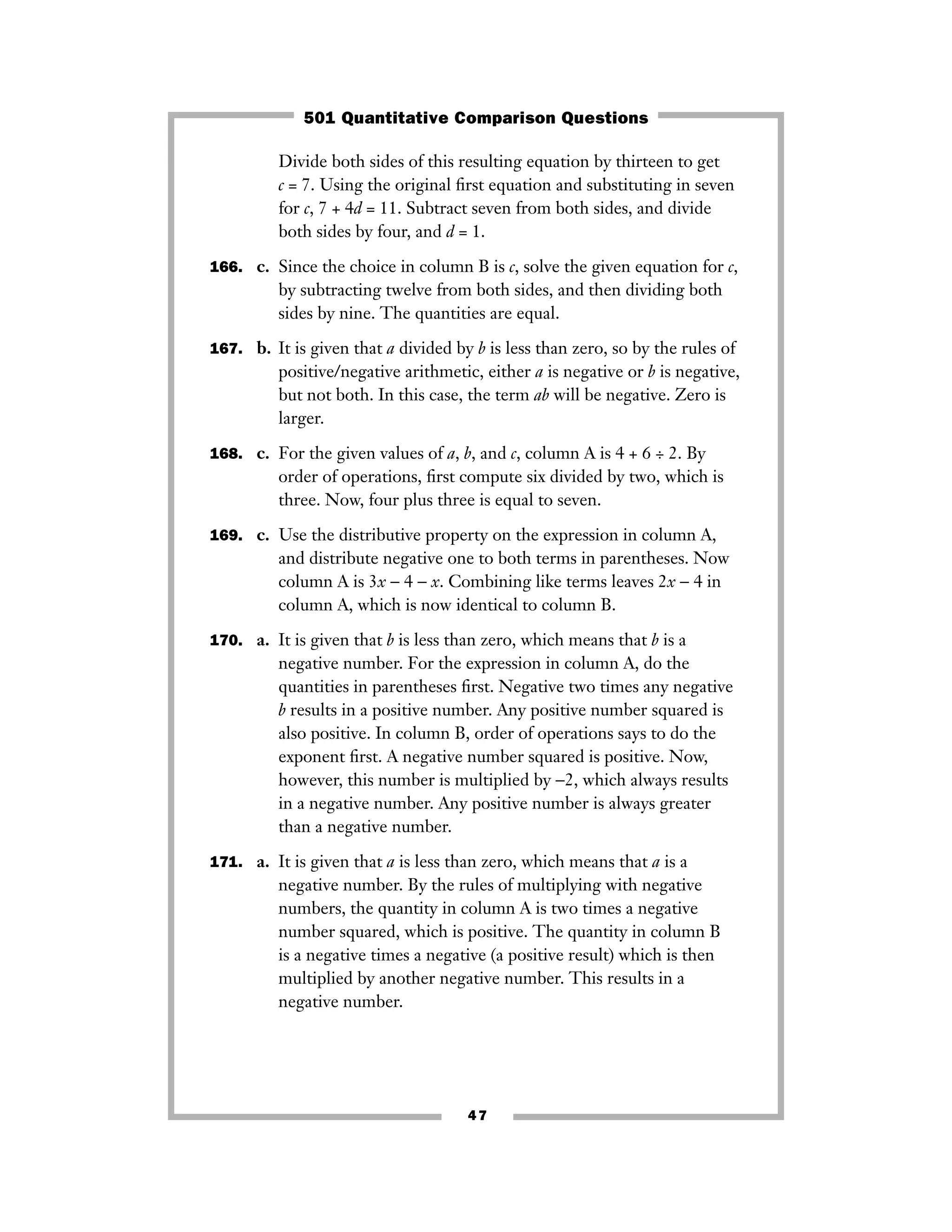 47
Divide both sides of this resulting equation by thirteen to get
c = 7. Using the original ﬁrst equation and substituting in seven
for c, 7 + 4d = 11. Subtract seven from both sides, and divide
both sides by four, and d = 1.
166. c. Since the choice in column B is c, solve the given equation for c,
by subtracting twelve from both sides, and then dividing both
sides by nine. The quantities are equal.
167. b. It is given that a divided by b is less than zero, so by the rules of
positive/negative arithmetic, either a is negative or b is negative,
but not both. In this case, the term ab will be negative. Zero is
larger.
168. c. For the given values of a, b, and c, column A is 4 + 6 ÷ 2. By
order of operations, ﬁrst compute six divided by two, which is
three. Now, four plus three is equal to seven.
169. c. Use the distributive property on the expression in column A,
and distribute negative one to both terms in parentheses. Now
column A is 3x − 4 − x. Combining like terms leaves 2x − 4 in
column A, which is now identical to column B.
170. a. It is given that b is less than zero, which means that b is a
negative number. For the expression in column A, do the
quantities in parentheses ﬁrst. Negative two times any negative
b results in a positive number. Any positive number squared is
also positive. In column B, order of operations says to do the
exponent ﬁrst. A negative number squared is positive. Now,
however, this number is multiplied by −2, which always results
in a negative number. Any positive number is always greater
than a negative number.
171. a. It is given that a is less than zero, which means that a is a
negative number. By the rules of multiplying with negative
numbers, the quantity in column A is two times a negative
number squared, which is positive. The quantity in column B
is a negative times a negative (a positive result) which is then
multiplied by another negative number. This results in a
negative number.
501 Quantitative Comparison Questions
 