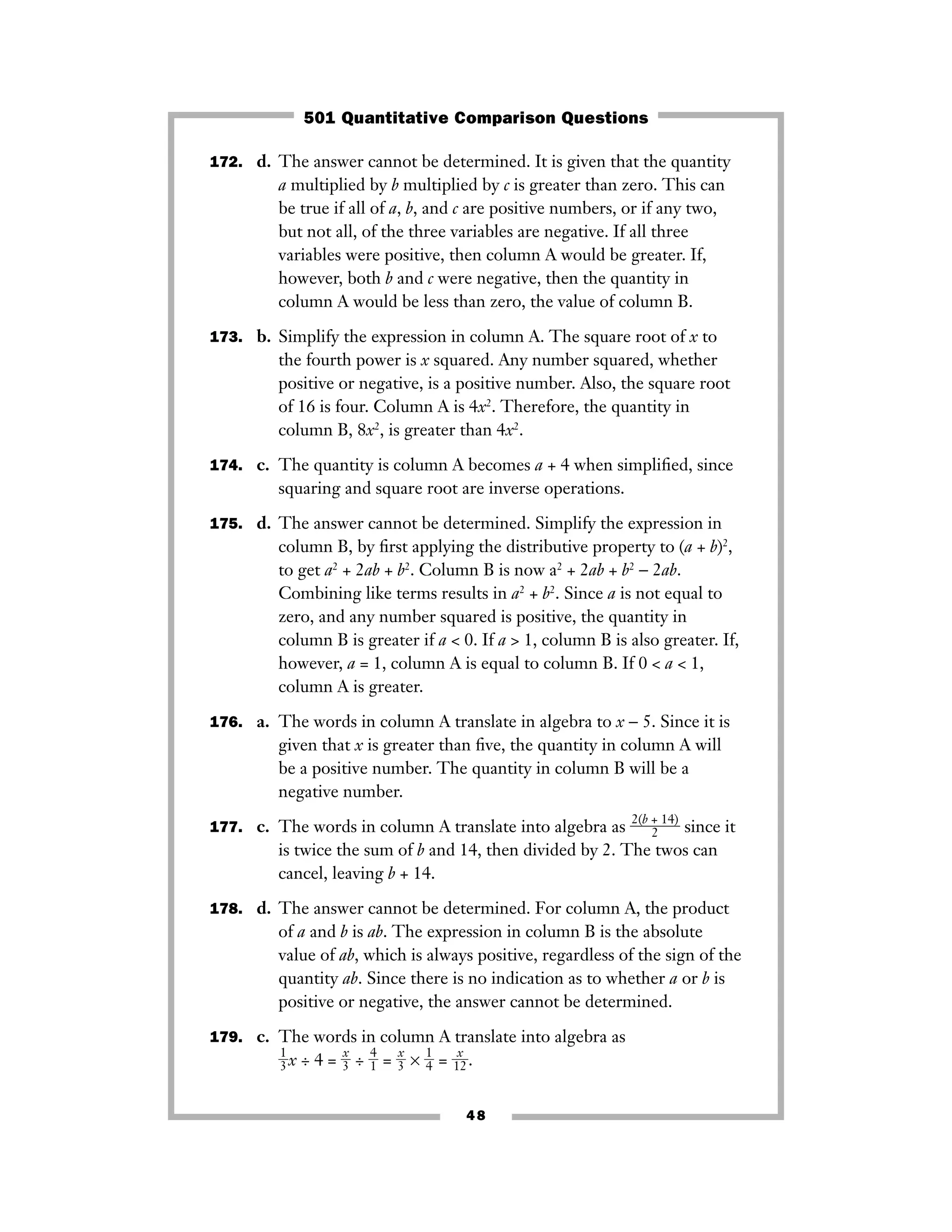 172. d. The answer cannot be determined. It is given that the quantity
a multiplied by b multiplied by c is greater than zero. This can
be true if all of a, b, and c are positive numbers, or if any two,
but not all, of the three variables are negative. If all three
variables were positive, then column A would be greater. If,
however, both b and c were negative, then the quantity in
column A would be less than zero, the value of column B.
173. b. Simplify the expression in column A. The square root of x to
the fourth power is x squared. Any number squared, whether
positive or negative, is a positive number. Also, the square root
of 16 is four. Column A is 4x2
. Therefore, the quantity in
column B, 8x2
, is greater than 4x2
.
174. c. The quantity is column A becomes a + 4 when simpliﬁed, since
squaring and square root are inverse operations.
175. d. The answer cannot be determined. Simplify the expression in
column B, by ﬁrst applying the distributive property to (a + b)2
,
to get a2
+ 2ab + b2
. Column B is now a2
+ 2ab + b2
− 2ab.
Combining like terms results in a2
+ b2
. Since a is not equal to
zero, and any number squared is positive, the quantity in
column B is greater if a < 0. If a > 1, column B is also greater. If,
however, a = 1, column A is equal to column B. If 0 < a < 1,
column A is greater.
176. a. The words in column A translate in algebra to x − 5. Since it is
given that x is greater than ﬁve, the quantity in column A will
be a positive number. The quantity in column B will be a
negative number.
177. c. The words in column A translate into algebra as ᎏ
2(b +
2
14)
ᎏ since it
is twice the sum of b and 14, then divided by 2. The twos can
cancel, leaving b + 14.
178. d. The answer cannot be determined. For column A, the product
of a and b is ab. The expression in column B is the absolute
value of ab, which is always positive, regardless of the sign of the
quantity ab. Since there is no indication as to whether a or b is
positive or negative, the answer cannot be determined.
179. c. The words in column A translate into algebra as
ᎏ
1
3
ᎏx ÷ 4 = ᎏ
3
x
ᎏ ÷ ᎏ
4
1
ᎏ = ᎏ
3
x
ᎏ × ᎏ
1
4
ᎏ = ᎏ
1
x
2
ᎏ.
48
501 Quantitative Comparison Questions
 