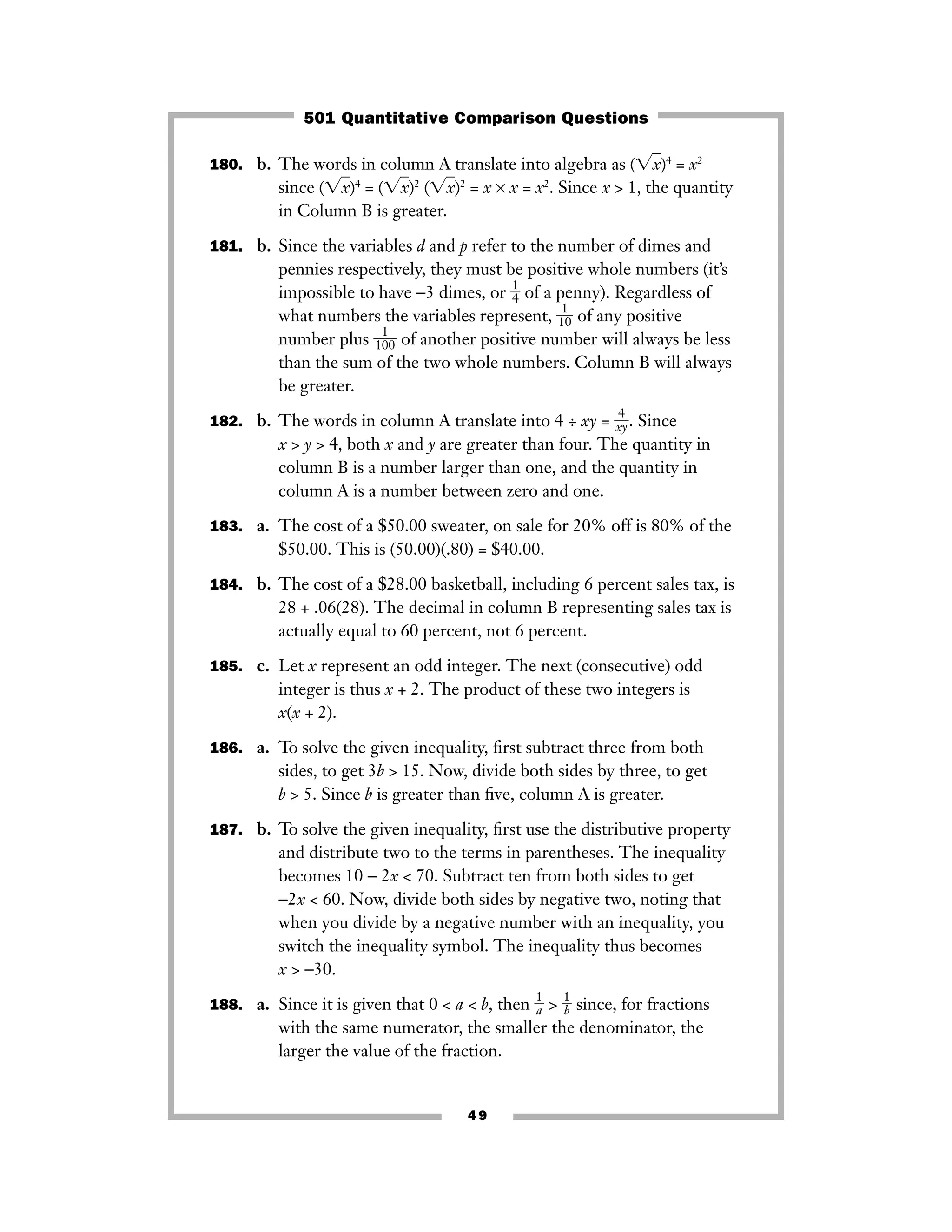 49
180. b. The words in column A translate into algebra as (͙xෆ)4
= x2
since (͙xෆ)4
= (͙xෆ)2
(͙xෆ)2
= x × x = x2
. Since x > 1, the quantity
in Column B is greater.
181. b. Since the variables d and p refer to the number of dimes and
pennies respectively, they must be positive whole numbers (it’s
impossible to have −3 dimes, or ᎏ
1
4
ᎏ of a penny). Regardless of
what numbers the variables represent, ᎏ
1
1
0
ᎏ of any positive
number plus ᎏ
1
1
00
ᎏ of another positive number will always be less
than the sum of the two whole numbers. Column B will always
be greater.
182. b. The words in column A translate into 4 ÷ xy = ᎏ
x
4
y
ᎏ. Since
x > y > 4, both x and y are greater than four. The quantity in
column B is a number larger than one, and the quantity in
column A is a number between zero and one.
183. a. The cost of a $50.00 sweater, on sale for 20% off is 80% of the
$50.00. This is (50.00)(.80) = $40.00.
184. b. The cost of a $28.00 basketball, including 6 percent sales tax, is
28 + .06(28). The decimal in column B representing sales tax is
actually equal to 60 percent, not 6 percent.
185. c. Let x represent an odd integer. The next (consecutive) odd
integer is thus x + 2. The product of these two integers is
x(x + 2).
186. a. To solve the given inequality, ﬁrst subtract three from both
sides, to get 3b > 15. Now, divide both sides by three, to get
b > 5. Since b is greater than ﬁve, column A is greater.
187. b. To solve the given inequality, ﬁrst use the distributive property
and distribute two to the terms in parentheses. The inequality
becomes 10 − 2x < 70. Subtract ten from both sides to get
−2x < 60. Now, divide both sides by negative two, noting that
when you divide by a negative number with an inequality, you
switch the inequality symbol. The inequality thus becomes
x > −30.
188. a. Since it is given that 0 < a < b, then ᎏ
1
a
ᎏ > ᎏ
1
b
ᎏ since, for fractions
with the same numerator, the smaller the denominator, the
larger the value of the fraction.
501 Quantitative Comparison Questions
 
