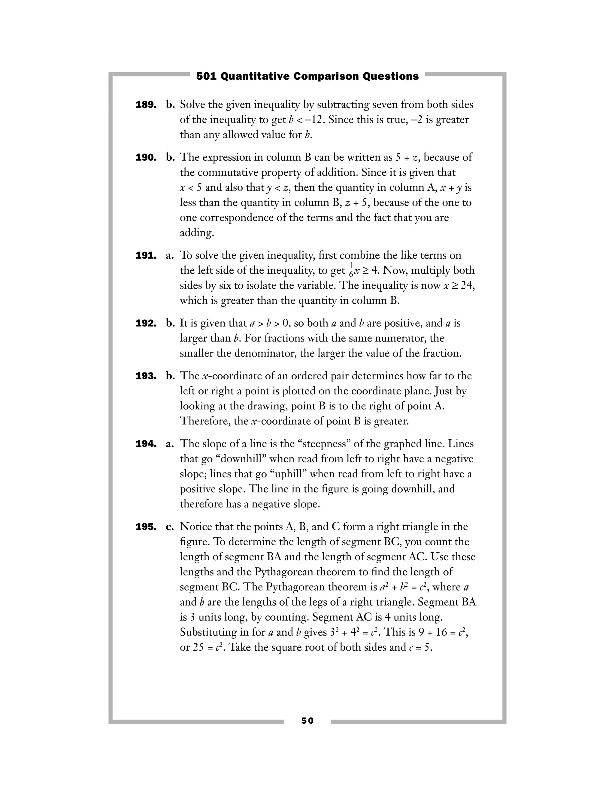189. b. Solve the given inequality by subtracting seven from both sides
of the inequality to get b < −12. Since this is true, −2 is greater
than any allowed value for b.
190. b. The expression in column B can be written as 5 + z, because of
the commutative property of addition. Since it is given that
x < 5 and also that y < z, then the quantity in column A, x + y is
less than the quantity in column B, z + 5, because of the one to
one correspondence of the terms and the fact that you are
adding.
191. a. To solve the given inequality, ﬁrst combine the like terms on
the left side of the inequality, to get ᎏ
1
6
ᎏx ≥ 4. Now, multiply both
sides by six to isolate the variable. The inequality is now x ≥ 24,
which is greater than the quantity in column B.
192. b. It is given that a > b > 0, so both a and b are positive, and a is
larger than b. For fractions with the same numerator, the
smaller the denominator, the larger the value of the fraction.
193. b. The x-coordinate of an ordered pair determines how far to the
left or right a point is plotted on the coordinate plane. Just by
looking at the drawing, point B is to the right of point A.
Therefore, the x-coordinate of point B is greater.
194. a. The slope of a line is the “steepness” of the graphed line. Lines
that go “downhill” when read from left to right have a negative
slope; lines that go “uphill” when read from left to right have a
positive slope. The line in the ﬁgure is going downhill, and
therefore has a negative slope.
195. c. Notice that the points A, B, and C form a right triangle in the
ﬁgure. To determine the length of segment BC, you count the
length of segment BA and the length of segment AC. Use these
lengths and the Pythagorean theorem to ﬁnd the length of
segment BC. The Pythagorean theorem is a2
+ b2
= c2
, where a
and b are the lengths of the legs of a right triangle. Segment BA
is 3 units long, by counting. Segment AC is 4 units long.
Substituting in for a and b gives 32
+ 42
= c2
. This is 9 + 16 = c2
,
or 25 = c2
. Take the square root of both sides and c = 5.
50
501 Quantitative Comparison Questions
 
