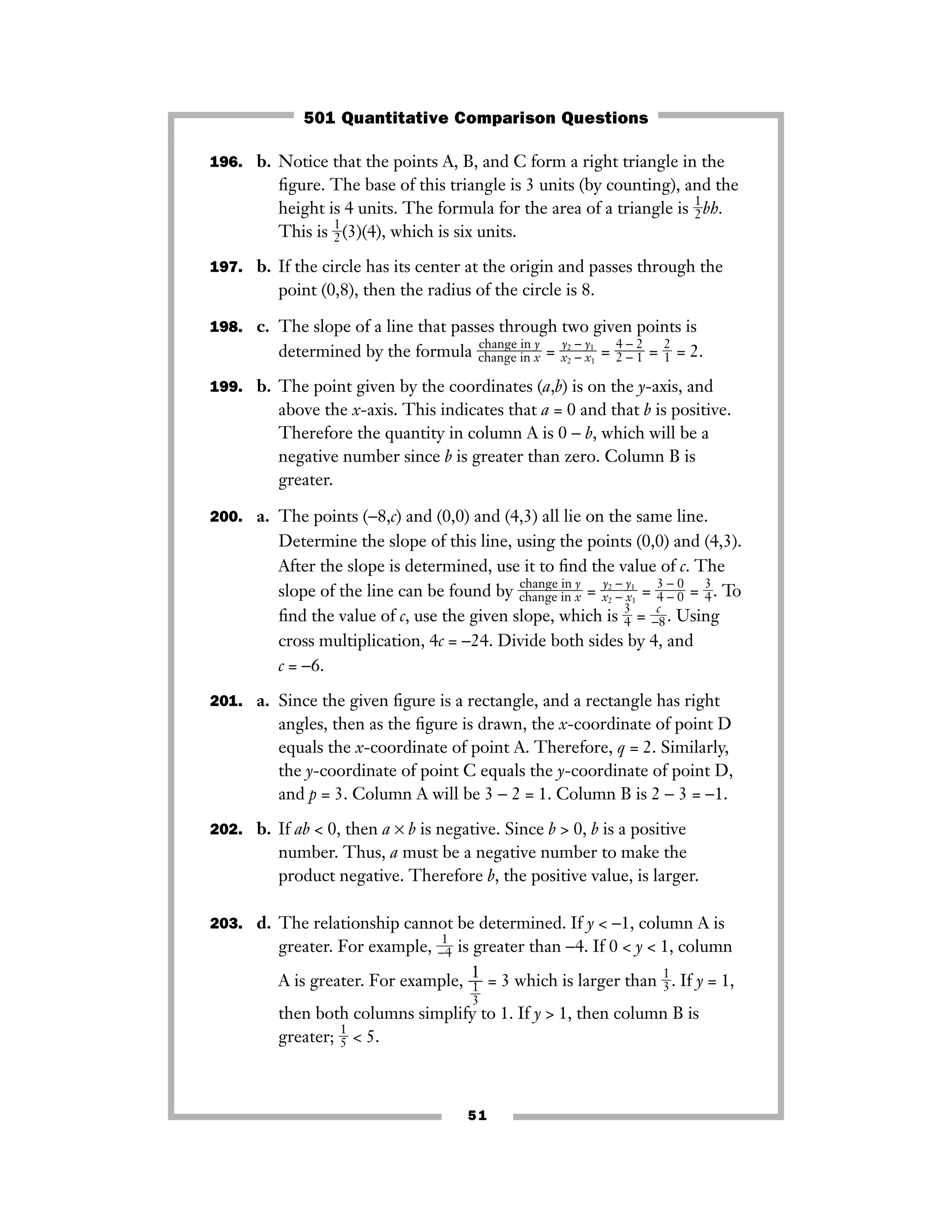 51
196. b. Notice that the points A, B, and C form a right triangle in the
ﬁgure. The base of this triangle is 3 units (by counting), and the
height is 4 units. The formula for the area of a triangle is ᎏ
1
2
ᎏbh.
This is ᎏ
1
2
ᎏ(3)(4), which is six units.
197. b. If the circle has its center at the origin and passes through the
point (0,8), then the radius of the circle is 8.
198. c. The slope of a line that passes through two given points is
determined by the formula ᎏ
c
c
h
h
a
a
n
n
g
g
e
e
i
i
n
n
x
y
ᎏ = ᎏ
x
y2
2
−
−
y
x
1
1
ᎏ = ᎏ
4
2
−
−
2
1
ᎏ = ᎏ
2
1
ᎏ = 2.
199. b. The point given by the coordinates (a,b) is on the y-axis, and
above the x-axis. This indicates that a = 0 and that b is positive.
Therefore the quantity in column A is 0 − b, which will be a
negative number since b is greater than zero. Column B is
greater.
200. a. The points (−8,c) and (0,0) and (4,3) all lie on the same line.
Determine the slope of this line, using the points (0,0) and (4,3).
After the slope is determined, use it to ﬁnd the value of c. The
slope of the line can be found by ᎏc
c
h
h
a
a
n
n
g
g
e
e
i
i
n
n
x
y
ᎏ = ᎏx
y2
2
−
−
y
x
1
1
ᎏ = ᎏ
3
4
−
−
0
0
ᎏ = ᎏ
3
4
ᎏ. To
ﬁnd the value of c, use the given slope, which is ᎏ
3
4
ᎏ = ᎏ−
c
8ᎏ. Using
cross multiplication, 4c = −24. Divide both sides by 4, and
c = −6.
201. a. Since the given ﬁgure is a rectangle, and a rectangle has right
angles, then as the ﬁgure is drawn, the x-coordinate of point D
equals the x-coordinate of point A. Therefore, q = 2. Similarly,
the y-coordinate of point C equals the y-coordinate of point D,
and p = 3. Column A will be 3 − 2 = 1. Column B is 2 − 3 = −1.
202. b. If ab < 0, then a × b is negative. Since b > 0, b is a positive
number. Thus, a must be a negative number to make the
product negative. Therefore b, the positive value, is larger.
203. d. The relationship cannot be determined. If y < −1, column A is
greater. For example, ᎏ
−
1
4
ᎏ is greater than −4. If 0 < y < 1, column
A is greater. For example, = 3 which is larger than ᎏ
1
3
ᎏ. If y = 1,
then both columns simplify to 1. If y > 1, then column B is
greater; ᎏ
1
5
ᎏ < 5.
1
ᎏ
ᎏ
1
3
ᎏ
501 Quantitative Comparison Questions
 