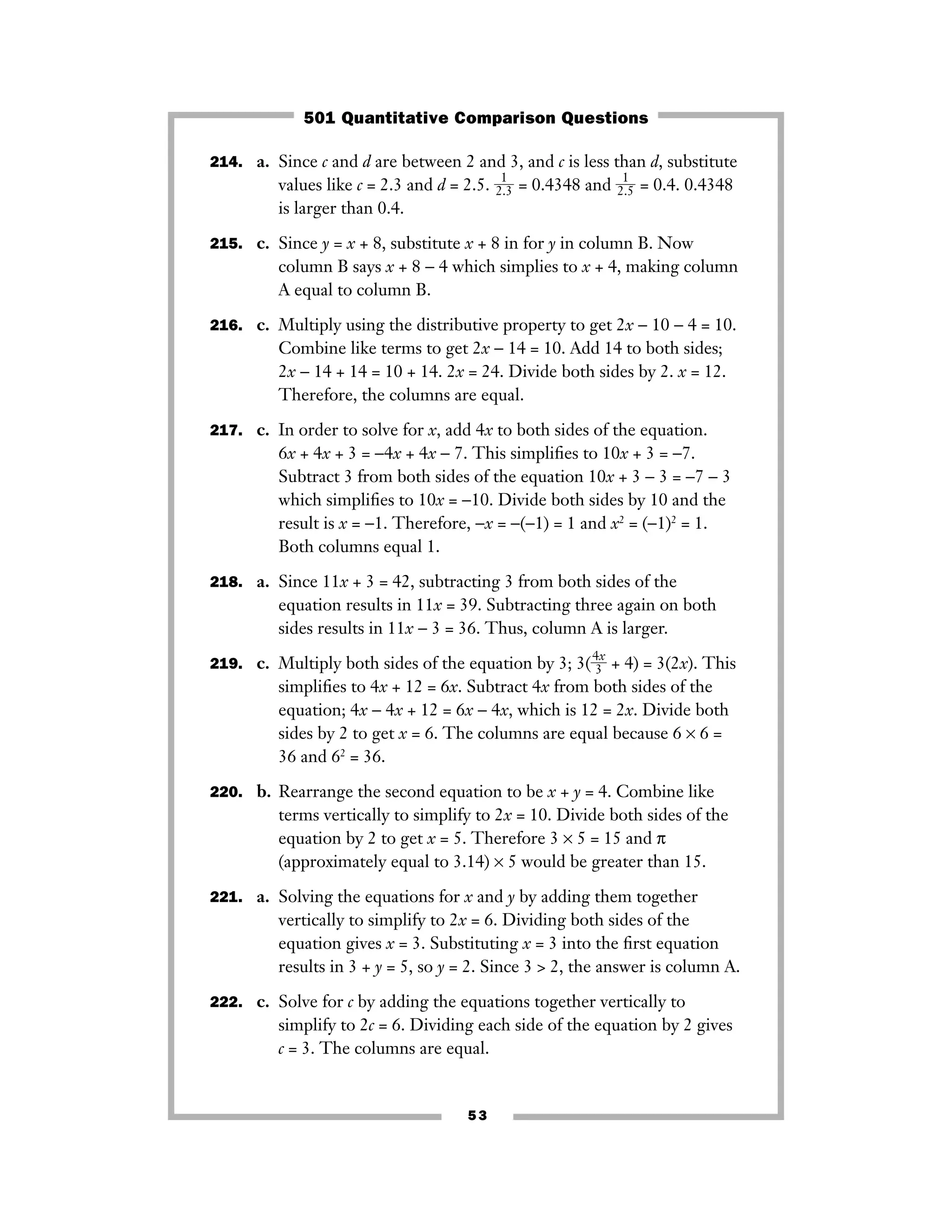 53
214. a. Since c and d are between 2 and 3, and c is less than d, substitute
values like c = 2.3 and d = 2.5. ᎏ
2
1
.3
ᎏ = 0.4348 and ᎏ
2
1
.5
ᎏ = 0.4. 0.4348
is larger than 0.4.
215. c. Since y = x + 8, substitute x + 8 in for y in column B. Now
column B says x + 8 − 4 which simplies to x + 4, making column
A equal to column B.
216. c. Multiply using the distributive property to get 2x − 10 − 4 = 10.
Combine like terms to get 2x − 14 = 10. Add 14 to both sides;
2x − 14 + 14 = 10 + 14. 2x = 24. Divide both sides by 2. x = 12.
Therefore, the columns are equal.
217. c. In order to solve for x, add 4x to both sides of the equation.
6x + 4x + 3 = −4x + 4x − 7. This simpliﬁes to 10x + 3 = −7.
Subtract 3 from both sides of the equation 10x + 3 − 3 = −7 − 3
which simpliﬁes to 10x = −10. Divide both sides by 10 and the
result is x = −1. Therefore, −x = −(−1) = 1 and x2
= (−1)2
= 1.
Both columns equal 1.
218. a. Since 11x + 3 = 42, subtracting 3 from both sides of the
equation results in 11x = 39. Subtracting three again on both
sides results in 11x − 3 = 36. Thus, column A is larger.
219. c. Multiply both sides of the equation by 3; 3(ᎏ
4
3
x
ᎏ + 4) = 3(2x). This
simpliﬁes to 4x + 12 = 6x. Subtract 4x from both sides of the
equation; 4x − 4x + 12 = 6x − 4x, which is 12 = 2x. Divide both
sides by 2 to get x = 6. The columns are equal because 6 × 6 =
36 and 62
= 36.
220. b. Rearrange the second equation to be x + y = 4. Combine like
terms vertically to simplify to 2x = 10. Divide both sides of the
equation by 2 to get x = 5. Therefore 3 × 5 = 15 and π
(approximately equal to 3.14) × 5 would be greater than 15.
221. a. Solving the equations for x and y by adding them together
vertically to simplify to 2x = 6. Dividing both sides of the
equation gives x = 3. Substituting x = 3 into the ﬁrst equation
results in 3 + y = 5, so y = 2. Since 3 > 2, the answer is column A.
222. c. Solve for c by adding the equations together vertically to
simplify to 2c = 6. Dividing each side of the equation by 2 gives
c = 3. The columns are equal.
501 Quantitative Comparison Questions
 