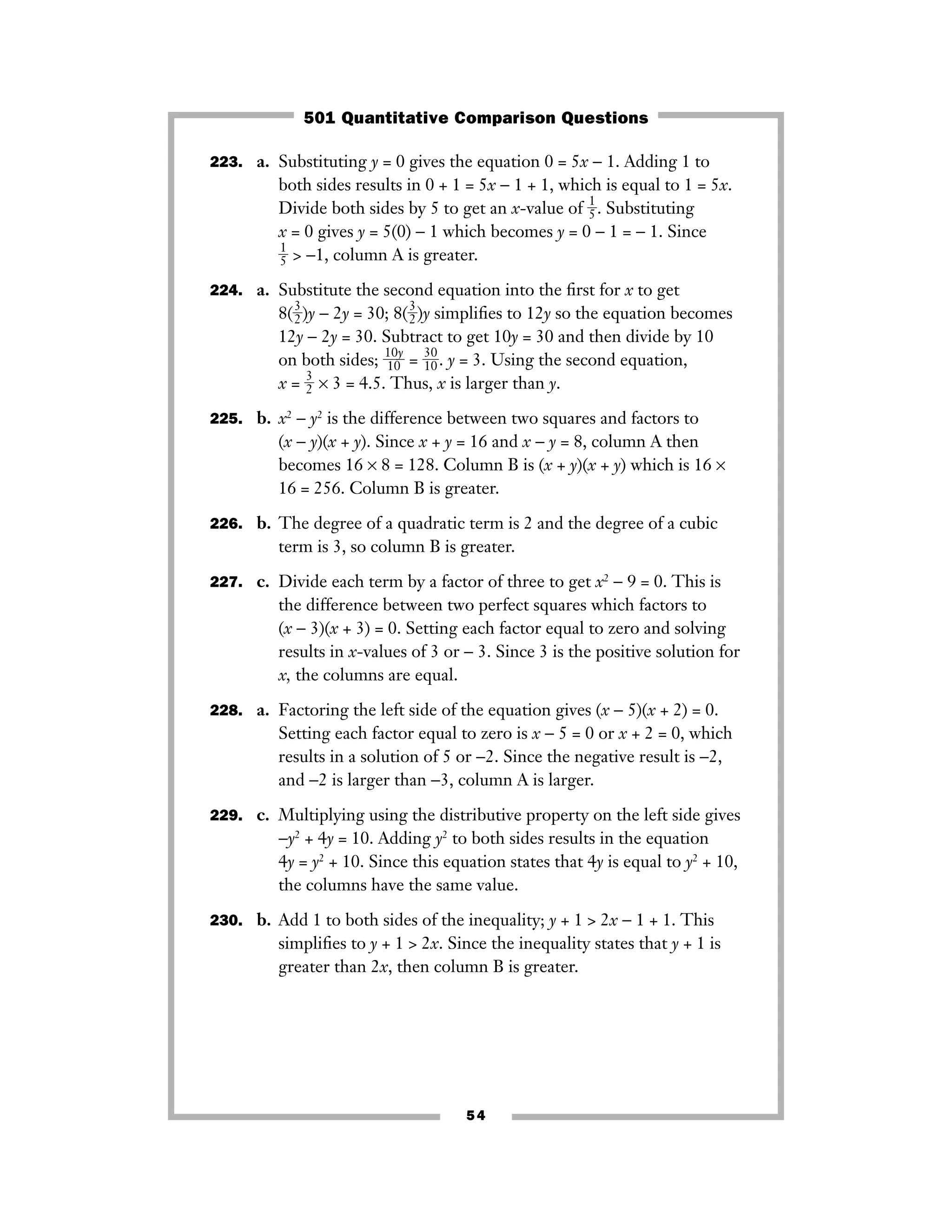 223. a. Substituting y = 0 gives the equation 0 = 5x − 1. Adding 1 to
both sides results in 0 + 1 = 5x − 1 + 1, which is equal to 1 = 5x.
Divide both sides by 5 to get an x-value of ᎏ
1
5
ᎏ. Substituting
x = 0 gives y = 5(0) − 1 which becomes y = 0 − 1 = − 1. Since
ᎏ
1
5
ᎏ > −1, column A is greater.
224. a. Substitute the second equation into the ﬁrst for x to get
8(ᎏ
3
2
ᎏ)y − 2y = 30; 8(ᎏ
3
2
ᎏ)y simpliﬁes to 12y so the equation becomes
12y − 2y = 30. Subtract to get 10y = 30 and then divide by 10
on both sides; ᎏ
1
1
0
0
y
ᎏ = ᎏ
3
1
0
0
ᎏ. y = 3. Using the second equation,
x = ᎏ
3
2
ᎏ × 3 = 4.5. Thus, x is larger than y.
225. b. x2
− y2
is the difference between two squares and factors to
(x − y)(x + y). Since x + y = 16 and x − y = 8, column A then
becomes 16 × 8 = 128. Column B is (x + y)(x + y) which is 16 ×
16 = 256. Column B is greater.
226. b. The degree of a quadratic term is 2 and the degree of a cubic
term is 3, so column B is greater.
227. c. Divide each term by a factor of three to get x2
− 9 = 0. This is
the difference between two perfect squares which factors to
(x − 3)(x + 3) = 0. Setting each factor equal to zero and solving
results in x-values of 3 or − 3. Since 3 is the positive solution for
x, the columns are equal.
228. a. Factoring the left side of the equation gives (x − 5)(x + 2) = 0.
Setting each factor equal to zero is x − 5 = 0 or x + 2 = 0, which
results in a solution of 5 or −2. Since the negative result is −2,
and −2 is larger than −3, column A is larger.
229. c. Multiplying using the distributive property on the left side gives
−y2
+ 4y = 10. Adding y2
to both sides results in the equation
4y = y2
+ 10. Since this equation states that 4y is equal to y2
+ 10,
the columns have the same value.
230. b. Add 1 to both sides of the inequality; y + 1 > 2x − 1 + 1. This
simpliﬁes to y + 1 > 2x. Since the inequality states that y + 1 is
greater than 2x, then column B is greater.
54
501 Quantitative Comparison Questions
 