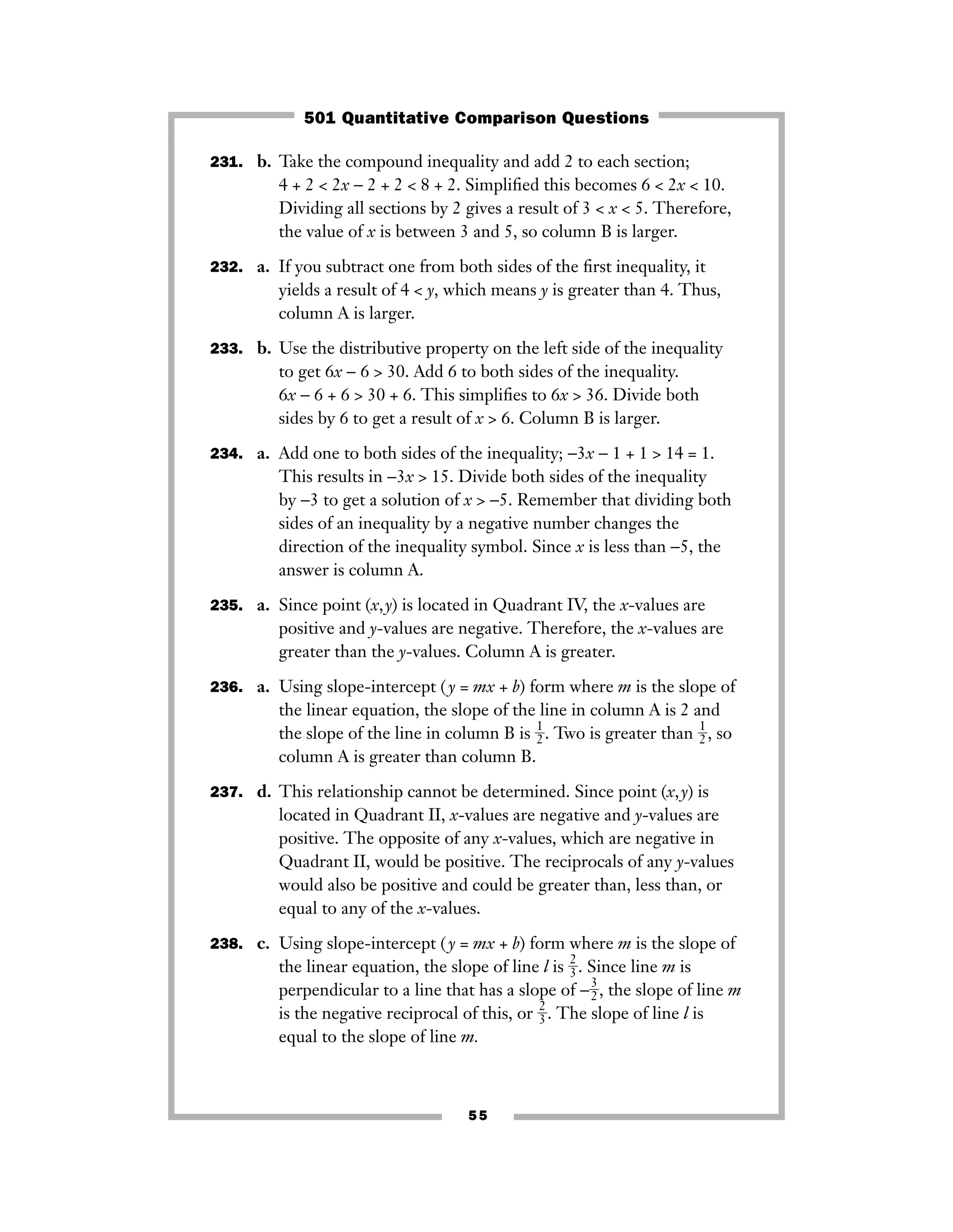 55
231. b. Take the compound inequality and add 2 to each section;
4 + 2 < 2x − 2 + 2 < 8 + 2. Simpliﬁed this becomes 6 < 2x < 10.
Dividing all sections by 2 gives a result of 3 < x < 5. Therefore,
the value of x is between 3 and 5, so column B is larger.
232. a. If you subtract one from both sides of the ﬁrst inequality, it
yields a result of 4 < y, which means y is greater than 4. Thus,
column A is larger.
233. b. Use the distributive property on the left side of the inequality
to get 6x − 6 > 30. Add 6 to both sides of the inequality.
6x − 6 + 6 > 30 + 6. This simpliﬁes to 6x > 36. Divide both
sides by 6 to get a result of x > 6. Column B is larger.
234. a. Add one to both sides of the inequality; −3x − 1 + 1 > 14 = 1.
This results in −3x > 15. Divide both sides of the inequality
by −3 to get a solution of x > −5. Remember that dividing both
sides of an inequality by a negative number changes the
direction of the inequality symbol. Since x is less than −5, the
answer is column A.
235. a. Since point (x,y) is located in Quadrant IV, the x-values are
positive and y-values are negative. Therefore, the x-values are
greater than the y-values. Column A is greater.
236. a. Using slope-intercept ( y = mx + b) form where m is the slope of
the linear equation, the slope of the line in column A is 2 and
the slope of the line in column B is ᎏ
1
2
ᎏ. Two is greater than ᎏ
1
2
ᎏ, so
column A is greater than column B.
237. d. This relationship cannot be determined. Since point (x,y) is
located in Quadrant II, x-values are negative and y-values are
positive. The opposite of any x-values, which are negative in
Quadrant II, would be positive. The reciprocals of any y-values
would also be positive and could be greater than, less than, or
equal to any of the x-values.
238. c. Using slope-intercept ( y = mx + b) form where m is the slope of
the linear equation, the slope of line l is ᎏ
2
3
ᎏ. Since line m is
perpendicular to a line that has a slope of −ᎏ
3
2
ᎏ, the slope of line m
is the negative reciprocal of this, or ᎏ
2
3
ᎏ. The slope of line l is
equal to the slope of line m.
501 Quantitative Comparison Questions
 