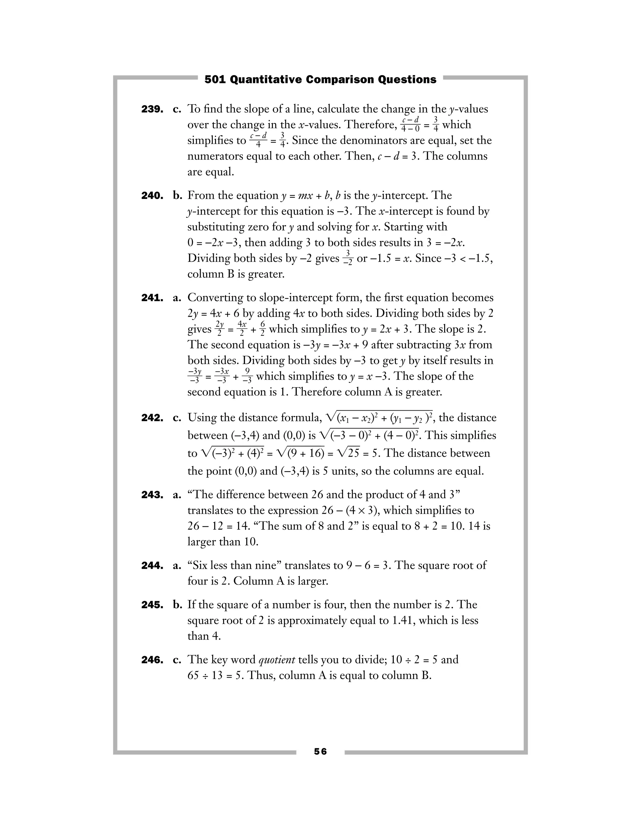 239. c. To ﬁnd the slope of a line, calculate the change in the y-values
over the change in the x-values. Therefore, ᎏ
4
c −
−
d
0
ᎏ = ᎏ
3
4
ᎏ which
simpliﬁes to ᎏ
c −
4
d
ᎏ = ᎏ
3
4
ᎏ. Since the denominators are equal, set the
numerators equal to each other. Then, c − d = 3. The columns
are equal.
240. b. From the equation y = mx + b, b is the y-intercept. The
y-intercept for this equation is −3. The x-intercept is found by
substituting zero for y and solving for x. Starting with
0 = −2x −3, then adding 3 to both sides results in 3 = −2x.
Dividing both sides by −2 gives ᎏ
−
3
2
ᎏ or −1.5 = x. Since −3 < −1.5,
column B is greater.
241. a. Converting to slope-intercept form, the ﬁrst equation becomes
2y = 4x + 6 by adding 4x to both sides. Dividing both sides by 2
gives ᎏ
2
2
y
ᎏ = ᎏ
4
2
x
ᎏ + ᎏ
6
2
ᎏ which simpliﬁes to y = 2x + 3. The slope is 2.
The second equation is −3y = −3x + 9 after subtracting 3x from
both sides. Dividing both sides by −3 to get y by itself results in
ᎏ
−
−
3
3
y
ᎏ = ᎏ
−
−
3
3
x
ᎏ + ᎏ−
9
3ᎏ which simpliﬁes to y = x −3. The slope of the
second equation is 1. Therefore column A is greater.
242. c. Using the distance formula, ͙(x1 − xෆ2)2
+ (yෆ1 − y2 )ෆ2
ෆ, the distance
between (−3,4) and (0,0) is ͙(−3 − 0ෆ)2
+ (4ෆ− 0)2
ෆ. This simpliﬁes
to ͙(−3)2
+ෆ (4)2
ෆ = ͙(9 + 16ෆ)ෆ = ͙25ෆ = 5. The distance between
the point (0,0) and (−3,4) is 5 units, so the columns are equal.
243. a. “The difference between 26 and the product of 4 and 3”
translates to the expression 26 − (4 × 3), which simpliﬁes to
26 − 12 = 14. “The sum of 8 and 2” is equal to 8 + 2 = 10. 14 is
larger than 10.
244. a. “Six less than nine” translates to 9 − 6 = 3. The square root of
four is 2. Column A is larger.
245. b. If the square of a number is four, then the number is 2. The
square root of 2 is approximately equal to 1.41, which is less
than 4.
246. c. The key word quotient tells you to divide; 10 ÷ 2 = 5 and
65 ÷ 13 = 5. Thus, column A is equal to column B.
56
501 Quantitative Comparison Questions
 