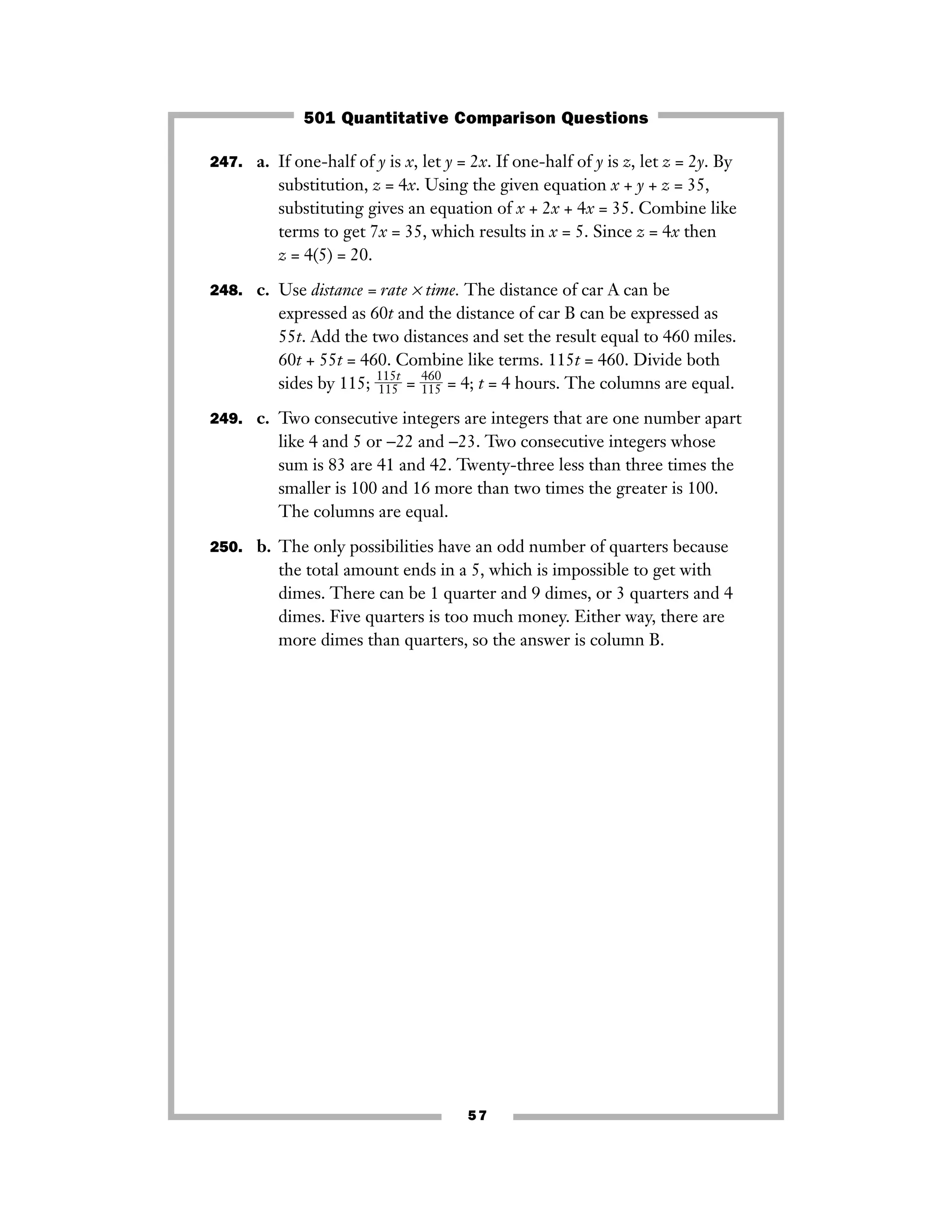 57
247. a. If one-half of y is x, let y = 2x. If one-half of y is z, let z = 2y. By
substitution, z = 4x. Using the given equation x + y + z = 35,
substituting gives an equation of x + 2x + 4x = 35. Combine like
terms to get 7x = 35, which results in x = 5. Since z = 4x then
z = 4(5) = 20.
248. c. Use distance = rate × time. The distance of car A can be
expressed as 60t and the distance of car B can be expressed as
55t. Add the two distances and set the result equal to 460 miles.
60t + 55t = 460. Combine like terms. 115t = 460. Divide both
sides by 115; ᎏ
1
1
1
1
5
5
t
ᎏ = ᎏ
4
1
6
1
0
5
ᎏ = 4; t = 4 hours. The columns are equal.
249. c. Two consecutive integers are integers that are one number apart
like 4 and 5 or −22 and −23. Two consecutive integers whose
sum is 83 are 41 and 42. Twenty-three less than three times the
smaller is 100 and 16 more than two times the greater is 100.
The columns are equal.
250. b. The only possibilities have an odd number of quarters because
the total amount ends in a 5, which is impossible to get with
dimes. There can be 1 quarter and 9 dimes, or 3 quarters and 4
dimes. Five quarters is too much money. Either way, there are
more dimes than quarters, so the answer is column B.
501 Quantitative Comparison Questions
 