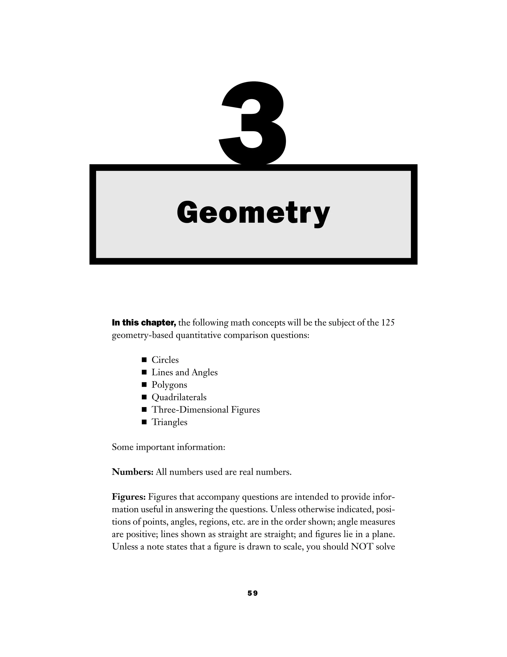 59
In this chapter, the following math concepts will be the subject of the 125
geometry-based quantitative comparison questions:
■ Circles
■ Lines and Angles
■ Polygons
■ Quadrilaterals
■ Three-Dimensional Figures
■ Triangles
Some important information:
Numbers: All numbers used are real numbers.
Figures: Figures that accompany questions are intended to provide infor-
mation useful in answering the questions. Unless otherwise indicated, posi-
tions of points, angles, regions, etc. are in the order shown; angle measures
are positive; lines shown as straight are straight; and ﬁgures lie in a plane.
Unless a note states that a ﬁgure is drawn to scale, you should NOT solve
3Geometry
 