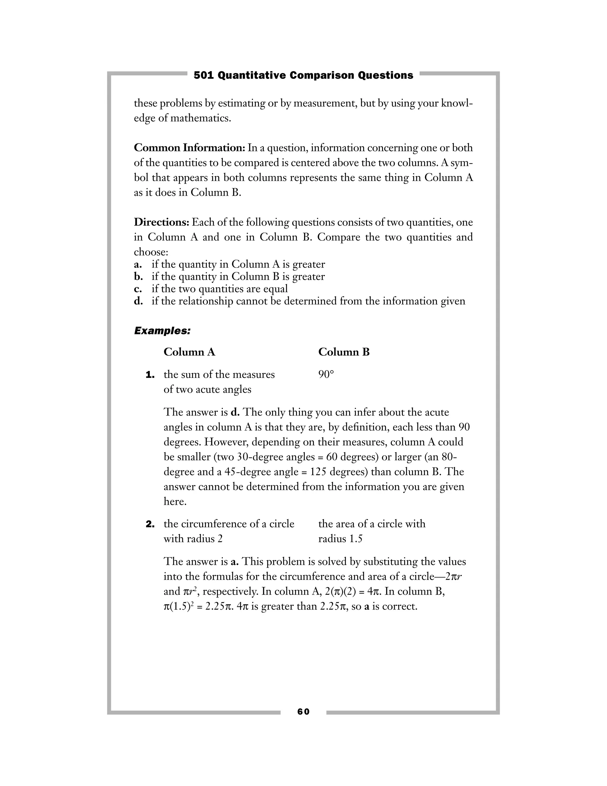 these problems by estimating or by measurement, but by using your knowl-
edge of mathematics.
Common Information: In a question, information concerning one or both
of the quantities to be compared is centered above the two columns. A sym-
bol that appears in both columns represents the same thing in Column A
as it does in Column B.
Directions: Each of the following questions consists of two quantities, one
in Column A and one in Column B. Compare the two quantities and
choose:
a. if the quantity in Column A is greater
b. if the quantity in Column B is greater
c. if the two quantities are equal
d. if the relationship cannot be determined from the information given
Examples:
Column A Column B
1. the sum of the measures 90°
of two acute angles
The answer is d. The only thing you can infer about the acute
angles in column A is that they are, by deﬁnition, each less than 90
degrees. However, depending on their measures, column A could
be smaller (two 30-degree angles = 60 degrees) or larger (an 80-
degree and a 45-degree angle = 125 degrees) than column B. The
answer cannot be determined from the information you are given
here.
2. the circumference of a circle the area of a circle with
with radius 2 radius 1.5
The answer is a. This problem is solved by substituting the values
into the formulas for the circumference and area of a circle—2πr
and πr2
, respectively. In column A, 2(π)(2) = 4π. In column B,
π(1.5)2
= 2.25π. 4π is greater than 2.25π, so a is correct.
60
501 Quantitative Comparison Questions
 