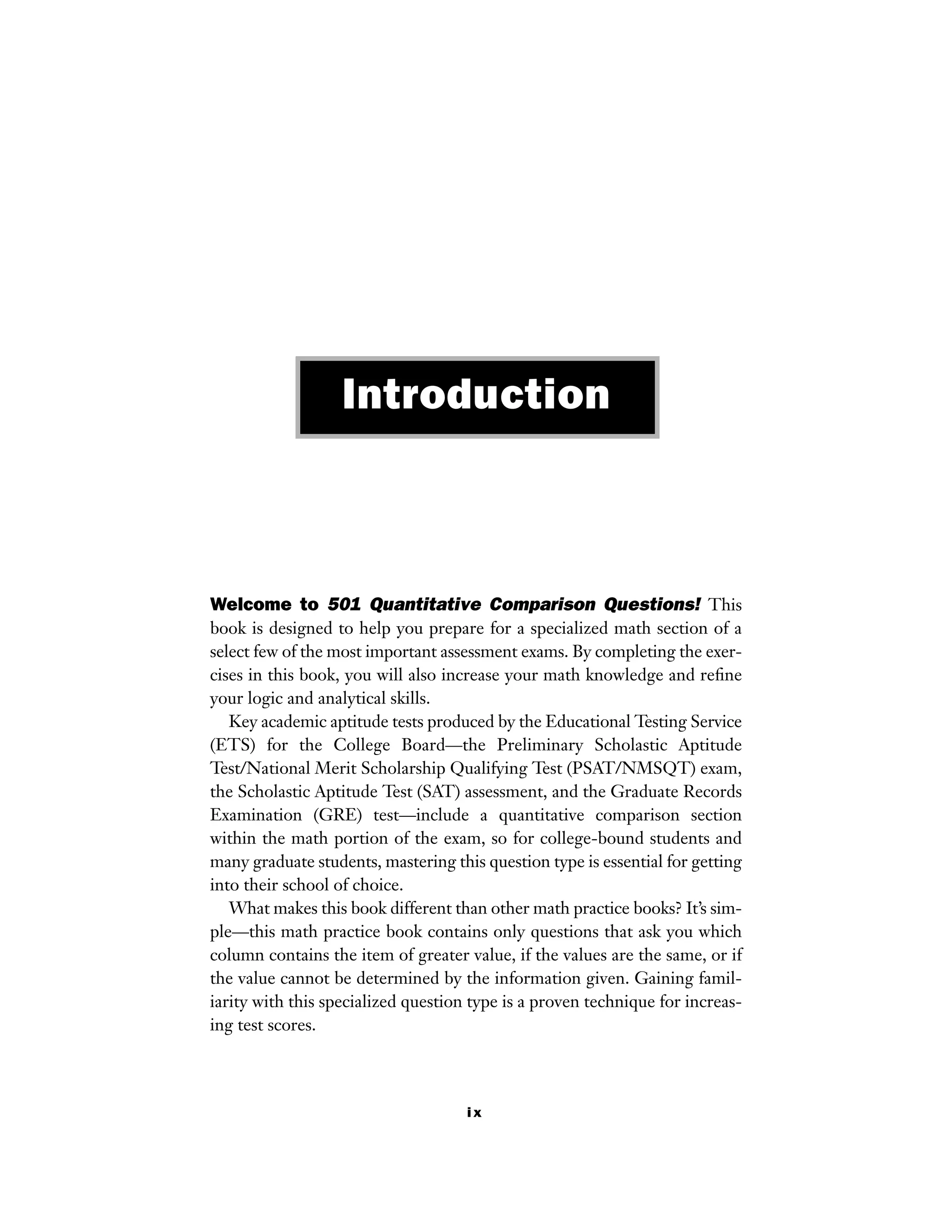 ix
Welcome to 501 Quantitative Comparison Questions! This
book is designed to help you prepare for a specialized math section of a
select few of the most important assessment exams. By completing the exer-
cises in this book, you will also increase your math knowledge and reﬁne
your logic and analytical skills.
Key academic aptitude tests produced by the Educational Testing Service
(ETS) for the College Board—the Preliminary Scholastic Aptitude
Test/National Merit Scholarship Qualifying Test (PSAT/NMSQT) exam,
the Scholastic Aptitude Test (SAT) assessment, and the Graduate Records
Examination (GRE) test—include a quantitative comparison section
within the math portion of the exam, so for college-bound students and
many graduate students, mastering this question type is essential for getting
into their school of choice.
What makes this book different than other math practice books? It’s sim-
ple—this math practice book contains only questions that ask you which
column contains the item of greater value, if the values are the same, or if
the value cannot be determined by the information given. Gaining famil-
iarity with this specialized question type is a proven technique for increas-
ing test scores.
Introduction
 