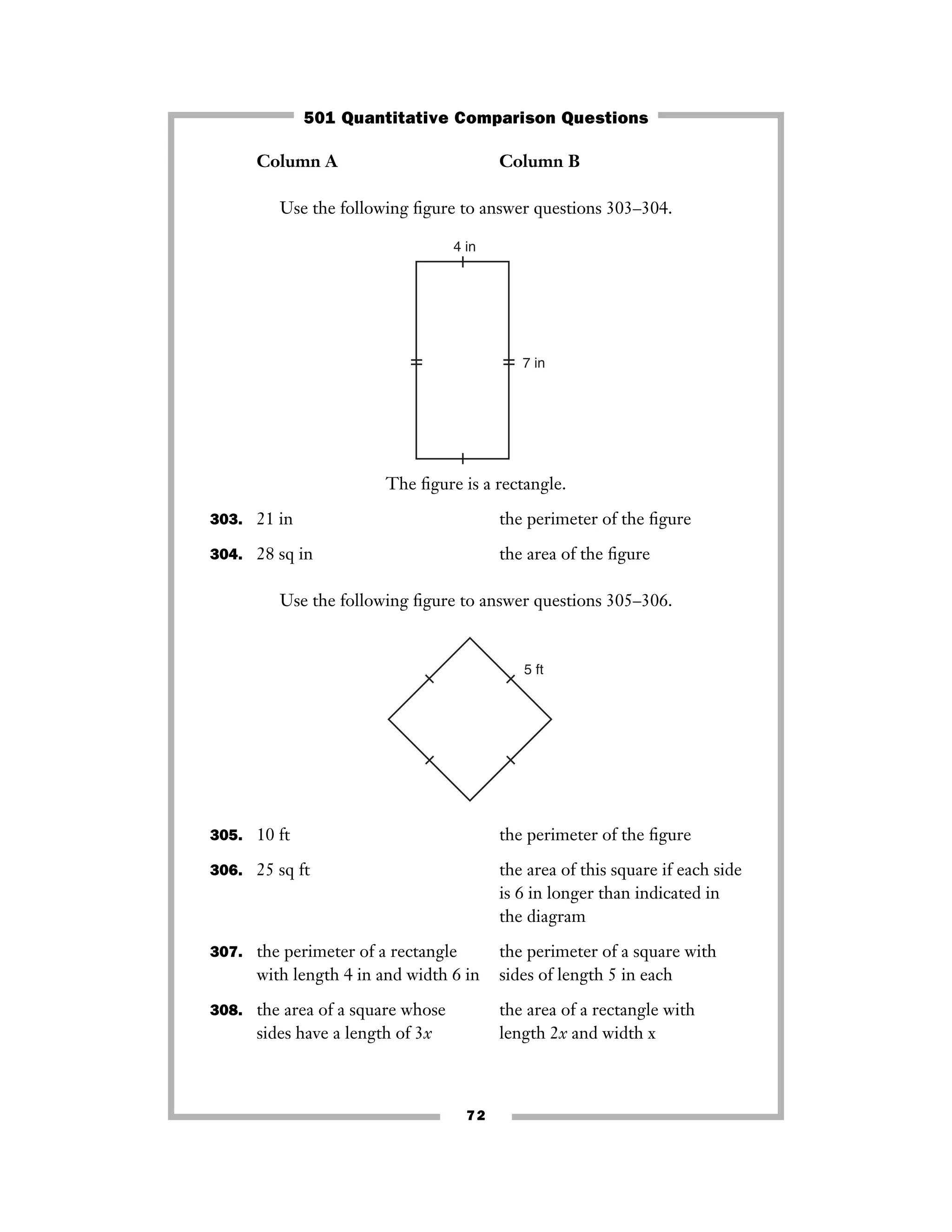 Column A Column B
Use the following ﬁgure to answer questions 303–304.
The ﬁgure is a rectangle.
303. 21 in the perimeter of the ﬁgure
304. 28 sq in the area of the ﬁgure
Use the following ﬁgure to answer questions 305–306.
305. 10 ft the perimeter of the ﬁgure
306. 25 sq ft the area of this square if each side
is 6 in longer than indicated in
the diagram
307. the perimeter of a rectangle the perimeter of a square with
with length 4 in and width 6 in sides of length 5 in each
308. the area of a square whose the area of a rectangle with
sides have a length of 3x length 2x and width x
5 ft
7 in
4 in
72
501 Quantitative Comparison Questions
 