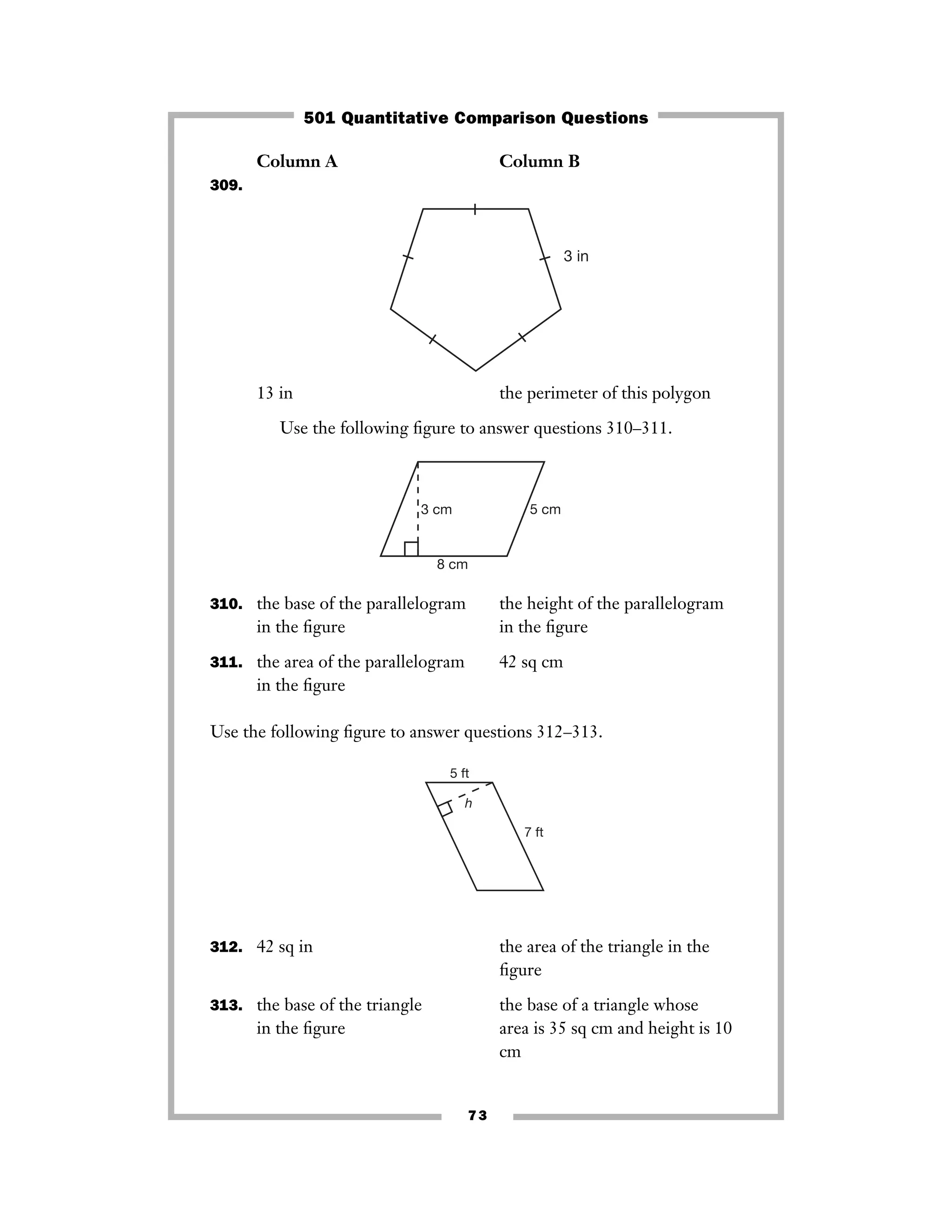 73
Column A Column B
309.
13 in the perimeter of this polygon
Use the following ﬁgure to answer questions 310–311.
310. the base of the parallelogram the height of the parallelogram
in the ﬁgure in the ﬁgure
311. the area of the parallelogram 42 sq cm
in the ﬁgure
Use the following ﬁgure to answer questions 312–313.
312. 42 sq in the area of the triangle in the
ﬁgure
313. the base of the triangle the base of a triangle whose
in the ﬁgure area is 35 sq cm and height is 10
cm
7 ft
5 ft
h
3 cm
8 cm
5 cm
3 in
501 Quantitative Comparison Questions
 
