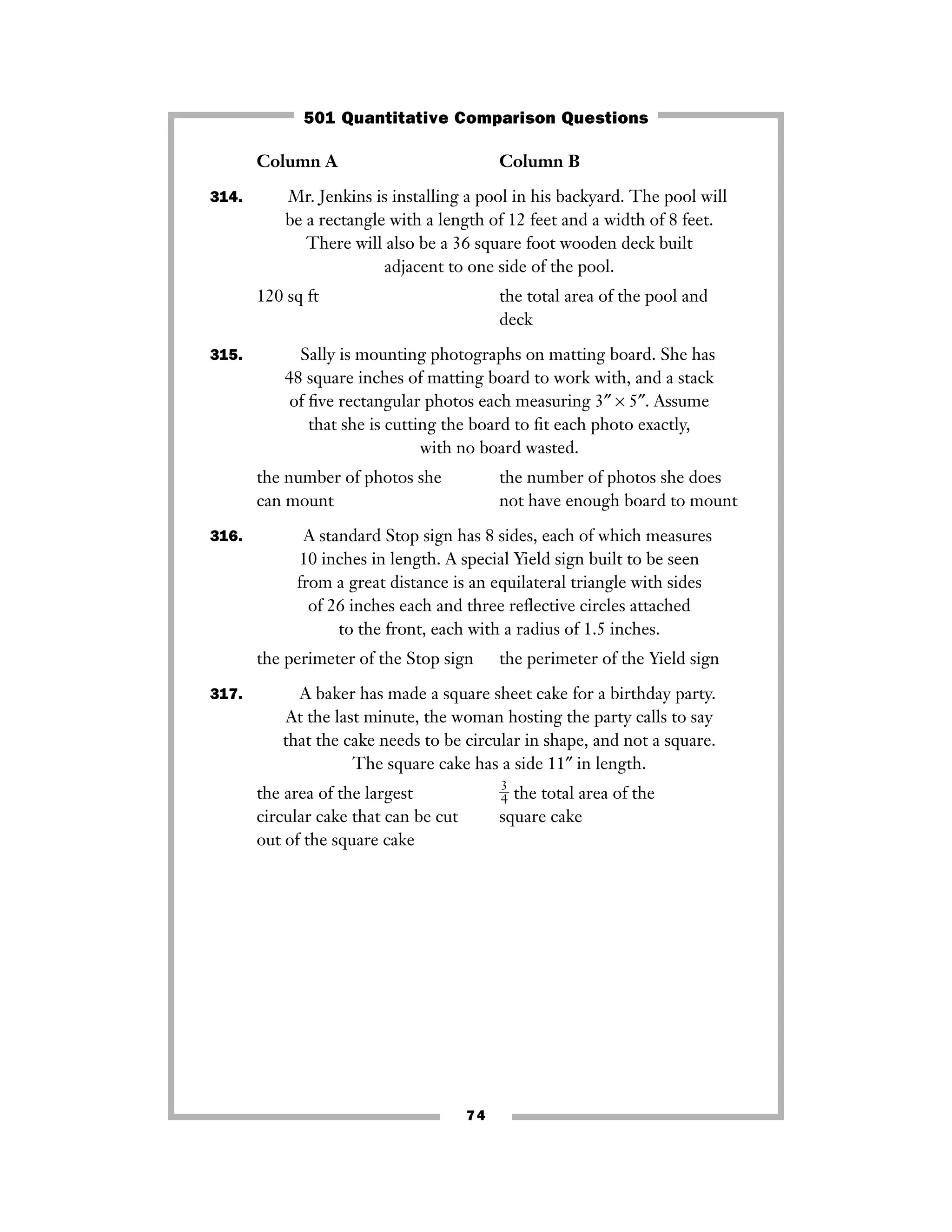 Column A Column B
314. Mr. Jenkins is installing a pool in his backyard. The pool will
be a rectangle with a length of 12 feet and a width of 8 feet.
There will also be a 36 square foot wooden deck built
adjacent to one side of the pool.
120 sq ft the total area of the pool and
deck
315. Sally is mounting photographs on matting board. She has
48 square inches of matting board to work with, and a stack
of ﬁve rectangular photos each measuring 3″ × 5″. Assume
that she is cutting the board to ﬁt each photo exactly,
with no board wasted.
the number of photos she the number of photos she does
can mount not have enough board to mount
316. A standard Stop sign has 8 sides, each of which measures
10 inches in length. A special Yield sign built to be seen
from a great distance is an equilateral triangle with sides
of 26 inches each and three reﬂective circles attached
to the front, each with a radius of 1.5 inches.
the perimeter of the Stop sign the perimeter of the Yield sign
317. A baker has made a square sheet cake for a birthday party.
At the last minute, the woman hosting the party calls to say
that the cake needs to be circular in shape, and not a square.
The square cake has a side 11″ in length.
the area of the largest ᎏ
3
4
ᎏ the total area of the
circular cake that can be cut square cake
out of the square cake
74
501 Quantitative Comparison Questions
 
