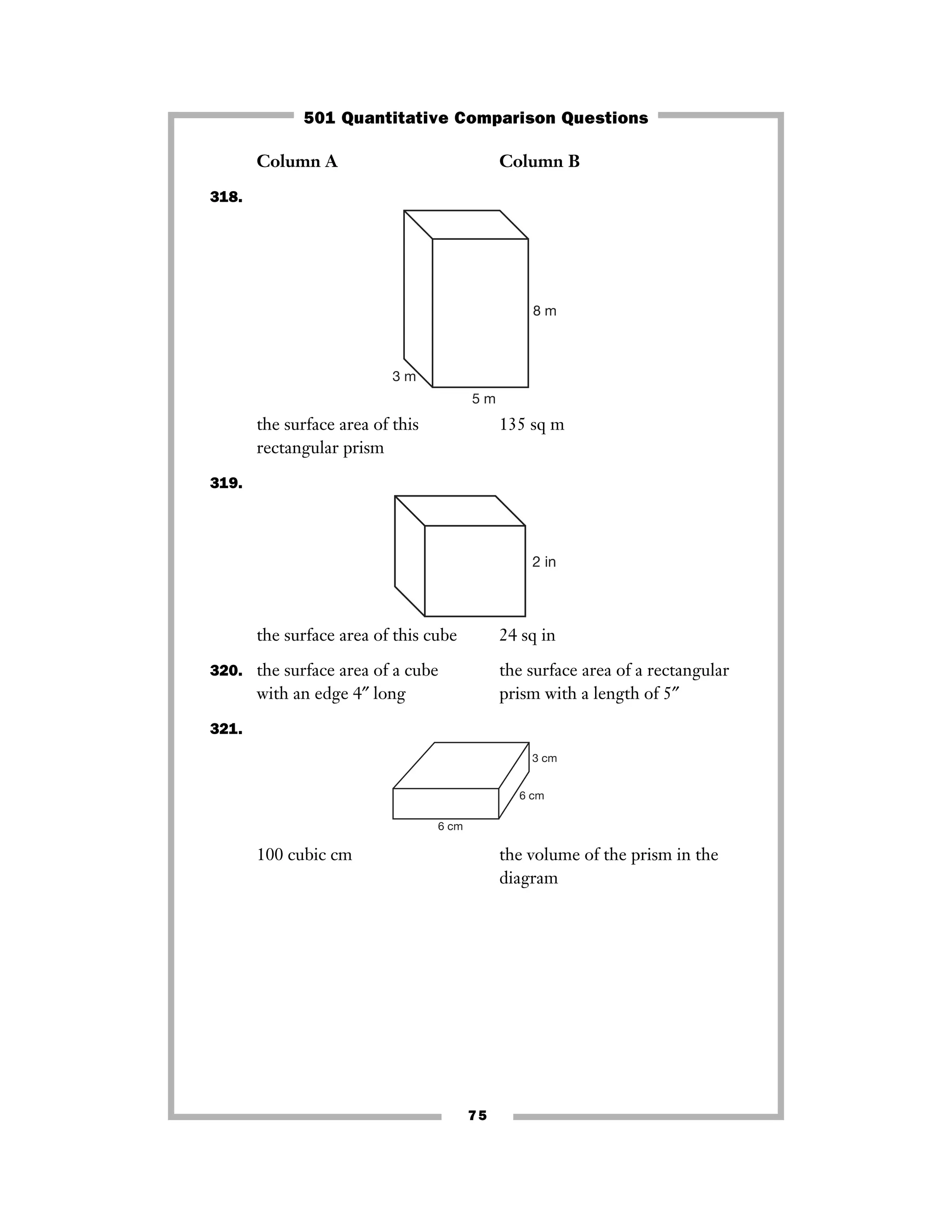 75
Column A Column B
318.
the surface area of this 135 sq m
rectangular prism
319.
the surface area of this cube 24 sq in
320. the surface area of a cube the surface area of a rectangular
with an edge 4″ long prism with a length of 5″
321.
100 cubic cm the volume of the prism in the
diagram
6 cm
3 cm
6 cm
2 in
3 m
5 m
8 m
501 Quantitative Comparison Questions
 