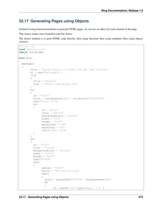 Ring Documentation, Release 1.9
52.17 Generating Pages using Objects
Instead of using functions/methods to generate HTML pages, we can use an object for each element in the page.
This choice means more beautiful code but slower.
The fastest method is to print HTML code directly, then using functions then using templates then using objects
(slower).
#!ring -cgi
Load "weblib.ring"
Import System.Web
Func Main
WebPage()
{
Title = "Using objects to create the Web Page content"
h1 { text("welcome") }
link
{
Title = "Google"
Link = "http://www.google.com"
}
div
{
id = "div1"
style = stylegradient(30) + stylesize("50%","50%")
text("Outer Div")
div
{
id = "div2"
color = "white"
backgroundcolor = "green"
width = "50%"
height = "50%"
marginleft = "5%"
margintop = "5%"
text("Inner Div")
}
}
div
{
id = "div3"
color = "black"
backgroundcolor = "silver"
width = "100%"
height = "100%"
text("Form")
form
{
method = "POST"
Action = "helloworld.ring"
Table
{
style = stylewidth("100%") + stylegradient(24)
TR
{
TD { WIDTH="10%" text("Name : " ) }
52.17. Generating Pages using Objects 472
 