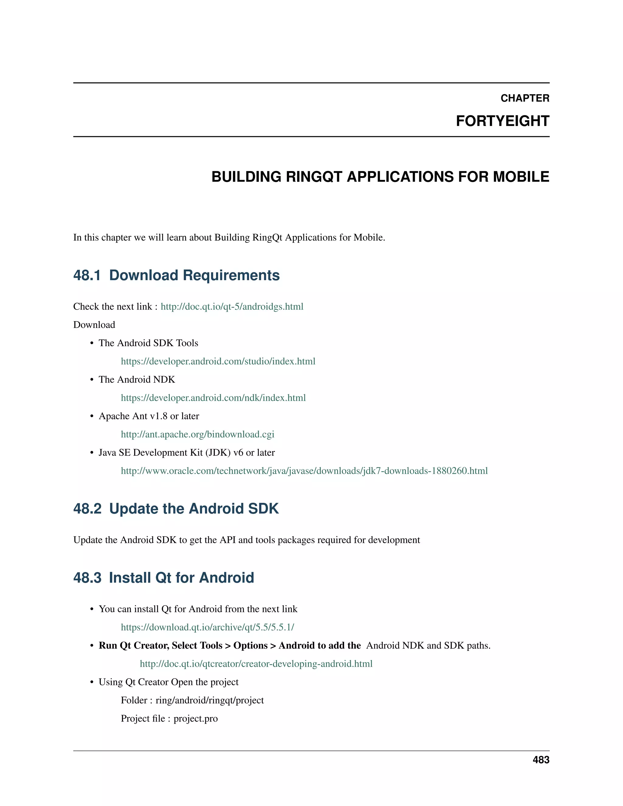 CHAPTER
FORTYEIGHT
BUILDING RINGQT APPLICATIONS FOR MOBILE
In this chapter we will learn about Building RingQt Applications for Mobile.
48.1 Download Requirements
Check the next link : http://doc.qt.io/qt-5/androidgs.html
Download
• The Android SDK Tools
https://developer.android.com/studio/index.html
• The Android NDK
https://developer.android.com/ndk/index.html
• Apache Ant v1.8 or later
http://ant.apache.org/bindownload.cgi
• Java SE Development Kit (JDK) v6 or later
http://www.oracle.com/technetwork/java/javase/downloads/jdk7-downloads-1880260.html
48.2 Update the Android SDK
Update the Android SDK to get the API and tools packages required for development
48.3 Install Qt for Android
• You can install Qt for Android from the next link
https://download.qt.io/archive/qt/5.5/5.5.1/
• Run Qt Creator, Select Tools > Options > Android to add the Android NDK and SDK paths.
http://doc.qt.io/qtcreator/creator-developing-android.html
• Using Qt Creator Open the project
Folder : ring/android/ringqt/project
Project ﬁle : project.pro
483
 