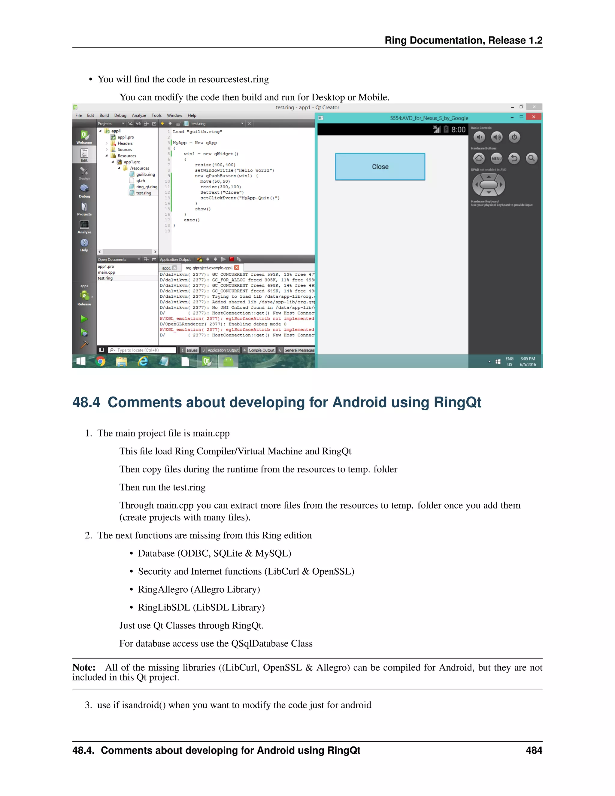 Ring Documentation, Release 1.2
• You will ﬁnd the code in resourcestest.ring
You can modify the code then build and run for Desktop or Mobile.
48.4 Comments about developing for Android using RingQt
1. The main project ﬁle is main.cpp
This ﬁle load Ring Compiler/Virtual Machine and RingQt
Then copy ﬁles during the runtime from the resources to temp. folder
Then run the test.ring
Through main.cpp you can extract more ﬁles from the resources to temp. folder once you add them
(create projects with many ﬁles).
2. The next functions are missing from this Ring edition
• Database (ODBC, SQLite & MySQL)
• Security and Internet functions (LibCurl & OpenSSL)
• RingAllegro (Allegro Library)
• RingLibSDL (LibSDL Library)
Just use Qt Classes through RingQt.
For database access use the QSqlDatabase Class
Note: All of the missing libraries ((LibCurl, OpenSSL & Allegro) can be compiled for Android, but they are not
included in this Qt project.
3. use if isandroid() when you want to modify the code just for android
48.4. Comments about developing for Android using RingQt 484
 