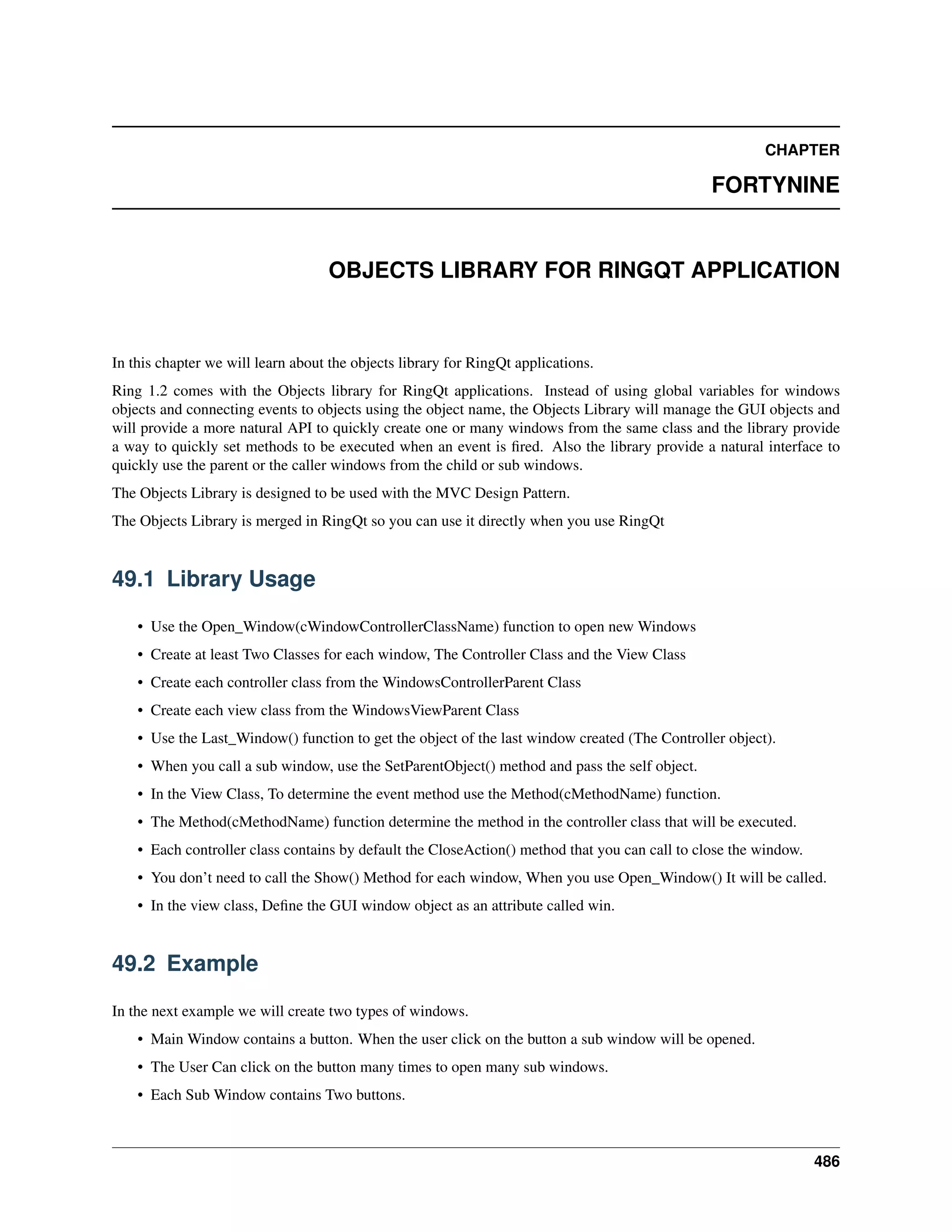 CHAPTER
FORTYNINE
OBJECTS LIBRARY FOR RINGQT APPLICATION
In this chapter we will learn about the objects library for RingQt applications.
Ring 1.2 comes with the Objects library for RingQt applications. Instead of using global variables for windows
objects and connecting events to objects using the object name, the Objects Library will manage the GUI objects and
will provide a more natural API to quickly create one or many windows from the same class and the library provide
a way to quickly set methods to be executed when an event is ﬁred. Also the library provide a natural interface to
quickly use the parent or the caller windows from the child or sub windows.
The Objects Library is designed to be used with the MVC Design Pattern.
The Objects Library is merged in RingQt so you can use it directly when you use RingQt
49.1 Library Usage
• Use the Open_Window(cWindowControllerClassName) function to open new Windows
• Create at least Two Classes for each window, The Controller Class and the View Class
• Create each controller class from the WindowsControllerParent Class
• Create each view class from the WindowsViewParent Class
• Use the Last_Window() function to get the object of the last window created (The Controller object).
• When you call a sub window, use the SetParentObject() method and pass the self object.
• In the View Class, To determine the event method use the Method(cMethodName) function.
• The Method(cMethodName) function determine the method in the controller class that will be executed.
• Each controller class contains by default the CloseAction() method that you can call to close the window.
• You don’t need to call the Show() Method for each window, When you use Open_Window() It will be called.
• In the view class, Deﬁne the GUI window object as an attribute called win.
49.2 Example
In the next example we will create two types of windows.
• Main Window contains a button. When the user click on the button a sub window will be opened.
• The User Can click on the button many times to open many sub windows.
• Each Sub Window contains Two buttons.
486
 