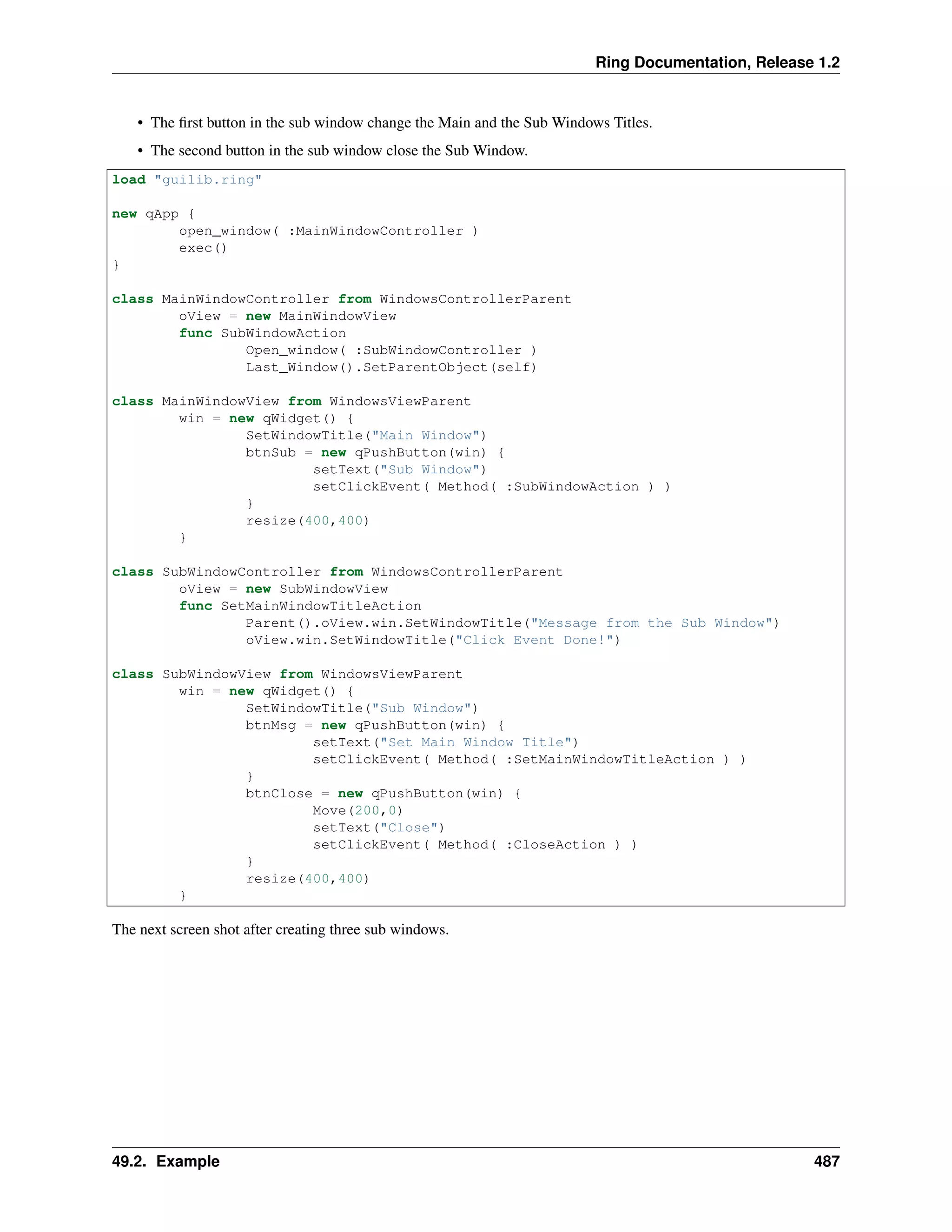Ring Documentation, Release 1.2
• The ﬁrst button in the sub window change the Main and the Sub Windows Titles.
• The second button in the sub window close the Sub Window.
load "guilib.ring"
new qApp {
open_window( :MainWindowController )
exec()
}
class MainWindowController from WindowsControllerParent
oView = new MainWindowView
func SubWindowAction
Open_window( :SubWindowController )
Last_Window().SetParentObject(self)
class MainWindowView from WindowsViewParent
win = new qWidget() {
SetWindowTitle("Main Window")
btnSub = new qPushButton(win) {
setText("Sub Window")
setClickEvent( Method( :SubWindowAction ) )
}
resize(400,400)
}
class SubWindowController from WindowsControllerParent
oView = new SubWindowView
func SetMainWindowTitleAction
Parent().oView.win.SetWindowTitle("Message from the Sub Window")
oView.win.SetWindowTitle("Click Event Done!")
class SubWindowView from WindowsViewParent
win = new qWidget() {
SetWindowTitle("Sub Window")
btnMsg = new qPushButton(win) {
setText("Set Main Window Title")
setClickEvent( Method( :SetMainWindowTitleAction ) )
}
btnClose = new qPushButton(win) {
Move(200,0)
setText("Close")
setClickEvent( Method( :CloseAction ) )
}
resize(400,400)
}
The next screen shot after creating three sub windows.
49.2. Example 487
 