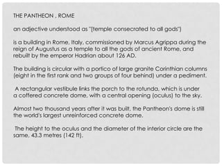 THE PANTHEON , ROME
an adjective understood as "[temple consecrated to all gods")
is a building in Rome, Italy, commissioned by Marcus Agrippa during the
reign of Augustus as a temple to all the gods of ancient Rome, and
rebuilt by the emperor Hadrian about 126 AD.
The building is circular with a portico of large granite Corinthian columns
(eight in the first rank and two groups of four behind) under a pediment.
A rectangular vestibule links the porch to the rotunda, which is under
a coffered concrete dome, with a central opening (oculus) to the sky.
Almost two thousand years after it was built, the Pantheon's dome is still
the world's largest unreinforced concrete dome.
The height to the oculus and the diameter of the interior circle are the
same, 43.3 metres (142 ft).

 