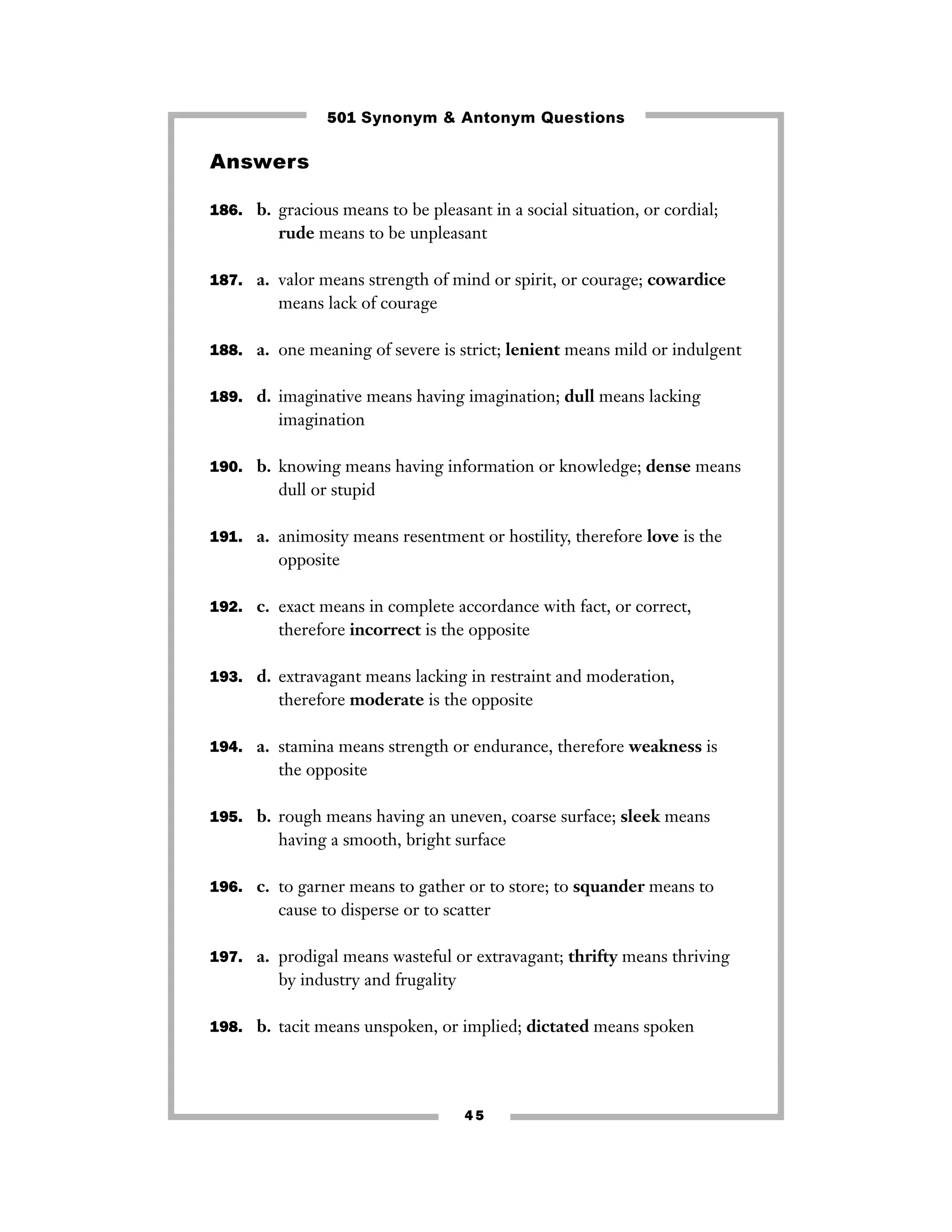 501 Synonym & Antonym Questions

Answers

186. b. gracious means to be pleasant in a social situation, or cordial;
         rude means to be unpleasant

187. a. valor means strength of mind or spirit, or courage; cowardice
         means lack of courage

188. a. one meaning of severe is strict; lenient means mild or indulgent


189. d. imaginative means having imagination; dull means lacking
         imagination

190. b. knowing means having information or knowledge; dense means
         dull or stupid

191. a. animosity means resentment or hostility, therefore love is the
         opposite

192. c. exact means in complete accordance with fact, or correct,
         therefore incorrect is the opposite

193. d. extravagant means lacking in restraint and moderation,
         therefore moderate is the opposite

194. a. stamina means strength or endurance, therefore weakness is
         the opposite

195. b. rough means having an uneven, coarse surface; sleek means
         having a smooth, bright surface

196. c. to garner means to gather or to store; to squander means to
         cause to disperse or to scatter

197. a. prodigal means wasteful or extravagant; thrifty means thriving
         by industry and frugality

198. b. tacit means unspoken, or implied; dictated means spoken




                                     45
 