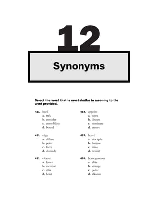 12
               Synonyms


Select the word that is most similar in meaning to the
word provided.

411. heed                    414. appoint
     a.   trek                    a.   score
     b.   consider                b.   discuss
     c.   consolidate             c.   nominate
     d.   bound                   d.   ensure

412. edge                    415. hoard
     a.   diffuse                 a.   stockpile
     b.   point                   b.   burrow
     c.   force                   c.   mine
     d.   dissuade                d.   dessert

413. elevate                 416. homogeneous
     a.   lessen                  a.   alike
     b.   mention                 b.   strange
     c.   afﬁx                    c.   polite
     d.   hoist                   d.   alkaline
 