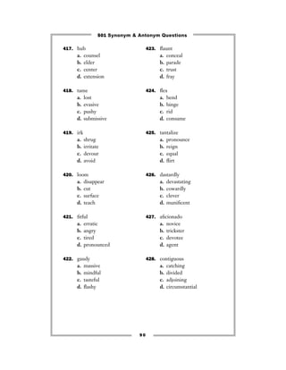 501 Synonym & Antonym Questions

417. hub                             423. ﬂaunt
     a.    counsel                         a.   conceal
     b.    elder                           b.   parade
     c.    center                          c.   trust
     d.    extension                       d.   fray

418. tame                            424. ﬂex
     a.    lost                            a.   bend
     b.    evasive                         b.   binge
     c.    pushy                           c.   rid
     d.    submissive                      d.   consume

419. irk                             425. tantalize
     a.    shrug                           a.   pronounce
     b.    irritate                        b.   reign
     c.    devour                          c.   equal
     d.    avoid                           d.   ﬂirt

420. loom                            426. dastardly
     a.    disappear                       a.   devastating
     b.    cut                             b.   cowardly
     c.    surface                         c.   clever
     d.    teach                           d.   muniﬁcent

421. ﬁtful                           427. aﬁcionado
     a.    erratic                         a.   novice
     b.    angry                           b.   trickster
     c.    tired                           c.   devotee
     d.    pronounced                      d.   agent

422. gaudy                           428. contiguous
     a.    massive                         a.   catching
     b.    mindful                         b.   divided
     c.    tasteful                        c.   adjoining
     d.    ﬂashy                           d.   circumstantial




                                90
 