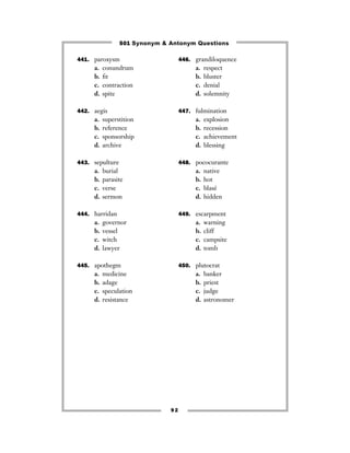 501 Synonym & Antonym Questions

441. paroxysm                       446. grandiloquence
     a.   conundrum                      a.   respect
     b.   ﬁt                             b.   bluster
     c.   contraction                    c.   denial
     d.   spite                          d.   solemnity

442. aegis                          447. fulmination
     a.   superstition                   a.   explosion
     b.   reference                      b.   recession
     c.   sponsorship                    c.   achievement
     d.   archive                        d.   blessing

443. sepulture                      448. pococurante
     a.   burial                         a.   native
     b.   parasite                       b.   hot
     c.   verse                          c.   blasé
     d.   sermon                         d.   hidden

444. harridan                       449. escarpment
     a.   governor                       a.   warning
     b.   vessel                         b.   cliff
     c.   witch                          c.   campsite
     d.   lawyer                         d.   tomb

445. apothegm                       450. plutocrat
     a.   medicine                       a.   banker
     b.   adage                          b.   priest
     c.   speculation                    c.   judge
     d.   resistance                     d.   astronomer




                               92
 
