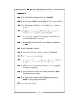 501 Synonym & Antonym Questions

Answers

411. b. to heed means to pay attention to, or to consider


412. a. to edge means to force or move gradually (as in to edge off the road)


413. d. to elevate means to lift up, or raise; to hoist means to raise into
         position

414. c. to appoint means to name ofﬁcially, often to a position; to
         nominate means to appoint or propose for ofﬁce

415. a. to hoard means to gather a hidden supply; to stockpile means
         accumulate a reserve of something

416. a. homogeneous means descended from the same ancestral type,
         or alike

417. c. a hub is a center of activity


418. d. tame means deﬁcient in spirit or courage, or submissive


419. b. to irk means to annoy or irritate


420. c. to loom means to come into sight in enlarged or distorted form;
         to surface means to come to the surface or into view

421. a. ﬁtful means having intermittent or irregular character; erratic
         means lacking regularity

422. d. gaudy means ostentatiously or tastelessly ornamented; ﬂashy
         means ostentatious or showy

423. b. to ﬂaunt means to display ostentatiously or impudently; to
         parade means to exhibit ostentatiously

424. a. to ﬂex means to bend




                                    93
 