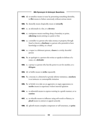 501 Synonym & Antonym Questions

425. d. to tantalize means to tease by presenting something desirable;
         to ﬂirt means to behave amorously without serious intent

426. b. dastardly means despicably mean or cowardly


427. c. an aﬁcionado is a fan, or a devotee


428. c. contiguous means touching along a boundary or point;
         adjoining means joining at a point or line

429. a. a swindler is a person who takes money or property through
         fraud or deceit; a charlatan is a person who pretends to have
         knowledge or ability, or a fraud

430. a. a rogue is a dishonest person; a knave is a tricky deceitful
         person

431. b. an apologist is a person who writes or speaks in defense of a
         cause, or a defender

432. c. a proxy is a person who has the power to act for another, or a
         delegate

433. d. to buffet means to strike repeatedly


434. b. a travesty is a distorted or grossly inferior imitation; a mockery
         is an insincere or contemptible imitation

435. b. to bristle is to take on an aggressive or angry appearance; to
         seethe means to experience violent internal agitation

436. c. to admonish means to express warning in a gentle manner, or to
         caution

437. c. to wheedle means to inﬂuence using soft words or ﬂattery; to
         plead means to entreat or appeal earnestly

438. d. aplomb means complete composure or self-assurance, or poise




                                   94
 