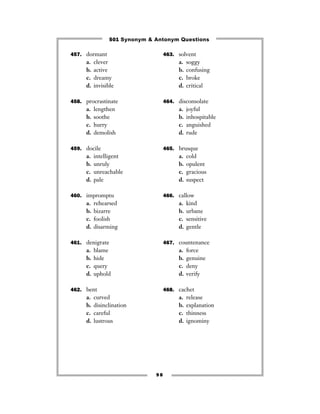 501 Synonym & Antonym Questions

457. dormant                        463. solvent
     a.   clever                         a.   soggy
     b.   active                         b.   confusing
     c.   dreamy                         c.   broke
     d.   invisible                      d.   critical

458. procrastinate                  464. disconsolate
     a.   lengthen                       a.   joyful
     b.   soothe                         b.   inhospitable
     c.   hurry                          c.   anguished
     d.   demolish                       d.   rude

459. docile                         465. brusque
     a.   intelligent                    a.   cold
     b.   unruly                         b.   opulent
     c.   unreachable                    c.   gracious
     d.   pale                           d.   suspect

460. impromptu                      466. callow
     a.   rehearsed                      a.   kind
     b.   bizarre                        b.   urbane
     c.   foolish                        c.   sensitive
     d.   disarming                      d.   gentle

461. denigrate                      467. countenance
     a.   blame                          a.   force
     b.   hide                           b.   genuine
     c.   query                          c.   deny
     d.   uphold                         d.   verify

462. bent                           468. cachet
     a.   curved                         a.   release
     b.   disinclination                 b.   explanation
     c.   careful                        c.   thinness
     d.   lustrous                       d.   ignominy




                               98
 