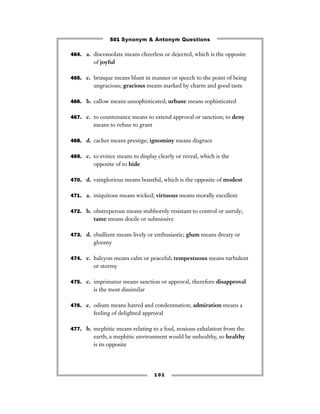 501 Synonym & Antonym Questions

464. a. disconsolate means cheerless or dejected, which is the opposite
         of joyful

465. c. brusque means blunt in manner or speech to the point of being
         ungracious; gracious means marked by charm and good taste

466. b. callow means unsophisticated; urbane means sophisticated


467. c. to countenance means to extend approval or sanction; to deny
         means to refuse to grant

468. d. cachet means prestige; ignominy means disgrace


469. c. to evince means to display clearly or reveal, which is the
         opposite of to hide

470. d. vainglorious means boastful, which is the opposite of modest


471. a. iniquitous means wicked; virtuous means morally excellent


472. b. obstreperous means stubbornly resistant to control or unruly;
         tame means docile or submissive

473. d. ebullient means lively or enthusiastic; glum means dreary or
         gloomy

474. c. halcyon means calm or peaceful; tempestuous means turbulent
         or stormy

475. c. imprimatur means sanction or approval, therefore disapproval
         is the most dissimilar

476. c. odium means hatred and condemnation; admiration means a
         feeling of delighted approval

477. b. mephitic means relating to a foul, noxious exhalation from the
         earth; a mephitic environment would be unhealthy, so healthy
         is its opposite




                                    101
 