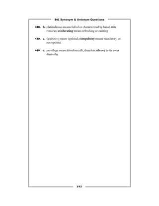501 Synonym & Antonym Questions

478. b. platitudinous means full of or characterized by banal, trite
         remarks; exhilarating means refreshing or exciting

479. a. facultative means optional; compulsory means mandatory, or
         not optional

480. c. persiﬂage means frivolous talk, therefore silence is the most
         dissimilar




                                  102
 
