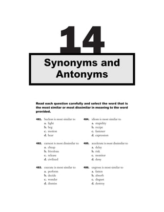 Synonyms and
                     14
        Antonyms

Read each question carefully and select the word that is
the most similar or most dissimilar in meaning to the word
provided.

481. beckon is most similar to       484. idiom is most similar to
      a.   light                           a.   stupidity
      b.   beg                             b.   recipe
      c.   motion                          c.   fastener
      d.   hear                            d.   expression

482. earnest is most dissimilar to   485. accelerate is most dissimilar to
      a.   cheap                           a.   delay
      b.   frivolous                       b.   risk
      c.   release                         c.   monitor
      d.   civilized                       d.   deny

483. execute is most similar to      486. engross is most similar to
      a.   perform                         a.   fatten
      b.   decide                          b.   absorb
      c.   wonder                          c.   disgust
      d.   dismiss                         d.   destroy
 
