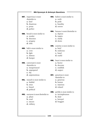 501 Synonym & Antonym Questions

487. impervious is most               493. hubris is most similar to
      dissimilar to                         a.   earth
      a. kind                               b.   pride
      b. disastrous                         c.   humility
      c. prone                              d.   sorrow
      d. perfect
                                      494. bemuse is most dissimilar to
488. brood is most similar to               a.   depress
      a.   wander                           b.   inspire
      b.   direction                        c.   clarify
      c.   progeny                          d.   desire
      d.   tribe
                                      495. contrite is most similar to
489. balk is most similar to                a.   brief
      a.   crow                             b.   malicious
      b.   ﬁght                             c.   banal
      c.   distress                         d.   rueful
      d.   hamper
                                      496. beset is most similar to
490. conversant is most                     a.   hector
      dissimilar to                         b.   decorate
      a. inexperienced                      c.   establish
      b. unprepared                         d.   suspect
      c. shy
      d. unpretentious                497. penurious is most
                                            dissimilar to
491. staunch is most similar to             a. generous
      a.   faithful                         b. lenient
      b.   strict                           c. injurious
      c.   biased                           d. relaxed
      d.   political
                                      498. perﬁdy is most similar to
492. unctuous is most dissimilar to         a.   incompleteness
      a.   pliant                           b.   ideal
      b.   cruel                            c.   betrayal
      c.   sincere                          d.   braggart
      d.   rubbery




                                  104
 