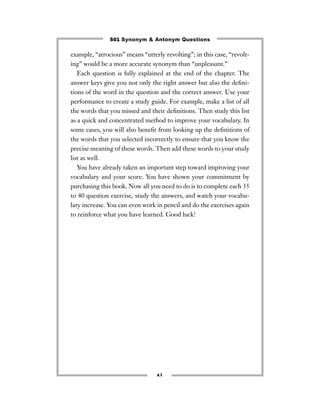 501 Synonym & Antonym Questions

example, “atrocious’’ means “utterly revolting’’; in this case, “revolt-
ing’’ would be a more accurate synonym than “unpleasant.’’
   Each question is fully explained at the end of the chapter. The
answer keys give you not only the right answer but also the deﬁni-
tions of the word in the question and the correct answer. Use your
performance to create a study guide. For example, make a list of all
the words that you missed and their deﬁnitions. Then study this list
as a quick and concentrated method to improve your vocabulary. In
some cases, you will also beneﬁt from looking up the deﬁnitions of
the words that you selected incorrectly to ensure that you know the
precise meaning of these words. Then add these words to your study
list as well.
   You have already taken an important step toward improving your
vocabulary and your score. You have shown your commitment by
purchasing this book. Now all you need to do is to complete each 35
to 40 question exercise, study the answers, and watch your vocabu-
lary increase. You can even work in pencil and do the exercises again
to reinforce what you have learned. Good luck!




                                  xi
 