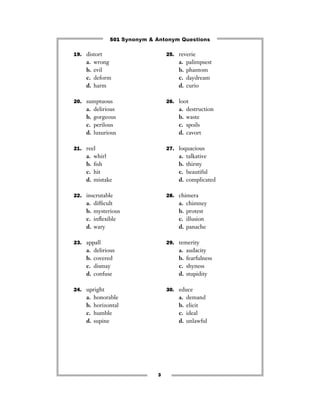 501 Synonym & Antonym Questions

19. distort                       25. reverie
    a.   wrong                        a.   palimpsest
    b.   evil                         b.   phantom
    c.   deform                       c.   daydream
    d.   harm                         d.   curio

20. sumptuous                     26. loot
    a.   delirious                    a.   destruction
    b.   gorgeous                     b.   waste
    c.   perilous                     c.   spoils
    d.   luxurious                    d.   cavort

21. reel                          27. loquacious
    a.   whirl                        a.   talkative
    b.   ﬁsh                          b.   thirsty
    c.   hit                          c.   beautiful
    d.   mistake                      d.   complicated

22. inscrutable                   28. chimera
    a.   difﬁcult                     a.   chimney
    b.   mysterious                   b.   protest
    c.   inﬂexible                    c.   illusion
    d.   wary                         d.   panache

23. appall                        29. temerity
    a.   delirious                    a.   audacity
    b.   covered                      b.   fearfulness
    c.   dismay                       c.   shyness
    d.   confuse                      d.   stupidity

24. upright                       30. educe
    a.   honorable                    a.   demand
    b.   horizontal                   b.   elicit
    c.   humble                       c.   ideal
    d.   supine                       d.   unlawful




                              3
 